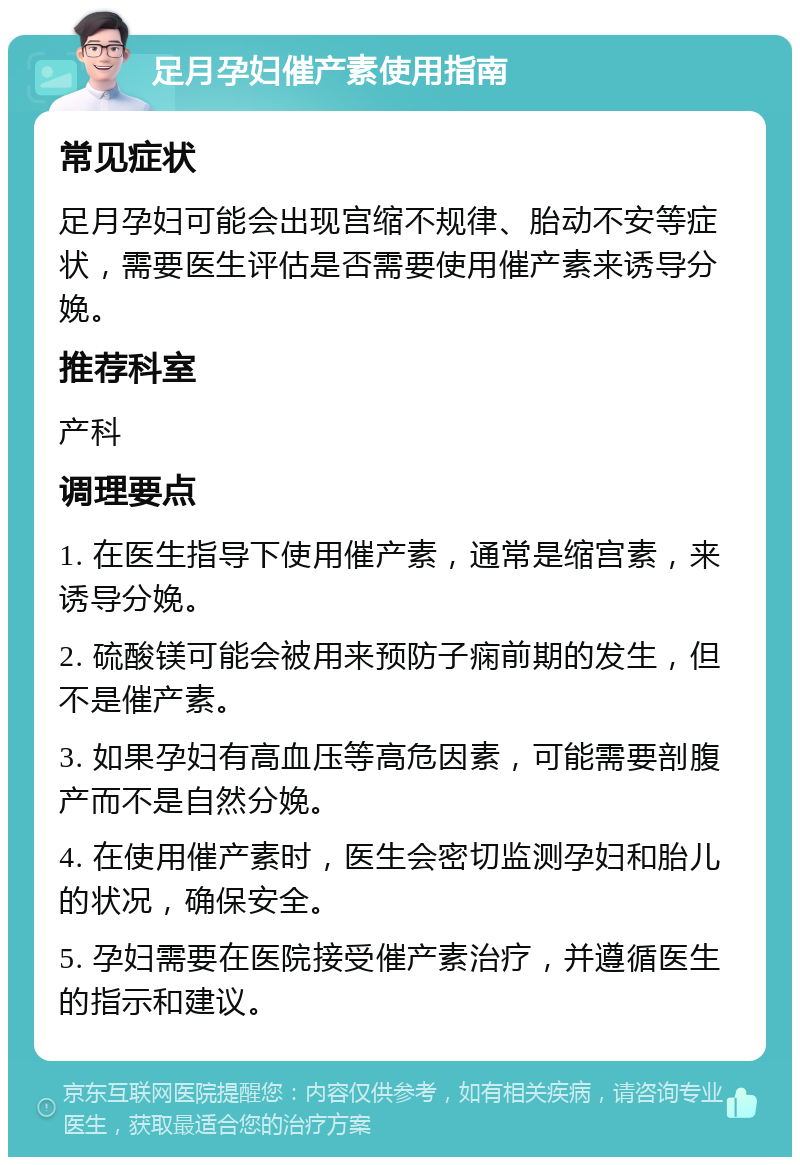 足月孕妇催产素使用指南 常见症状 足月孕妇可能会出现宫缩不规律、胎动不安等症状，需要医生评估是否需要使用催产素来诱导分娩。 推荐科室 产科 调理要点 1. 在医生指导下使用催产素，通常是缩宫素，来诱导分娩。 2. 硫酸镁可能会被用来预防子痫前期的发生，但不是催产素。 3. 如果孕妇有高血压等高危因素，可能需要剖腹产而不是自然分娩。 4. 在使用催产素时，医生会密切监测孕妇和胎儿的状况，确保安全。 5. 孕妇需要在医院接受催产素治疗，并遵循医生的指示和建议。