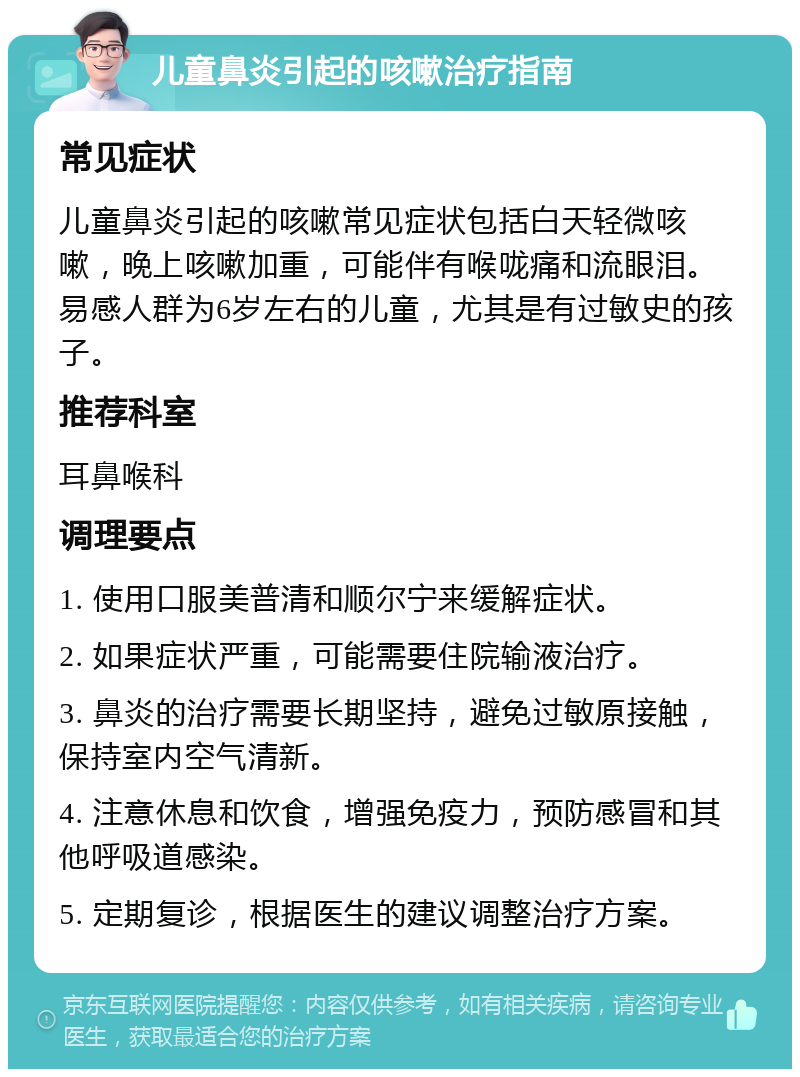 儿童鼻炎引起的咳嗽治疗指南 常见症状 儿童鼻炎引起的咳嗽常见症状包括白天轻微咳嗽，晚上咳嗽加重，可能伴有喉咙痛和流眼泪。易感人群为6岁左右的儿童，尤其是有过敏史的孩子。 推荐科室 耳鼻喉科 调理要点 1. 使用口服美普清和顺尔宁来缓解症状。 2. 如果症状严重，可能需要住院输液治疗。 3. 鼻炎的治疗需要长期坚持，避免过敏原接触，保持室内空气清新。 4. 注意休息和饮食，增强免疫力，预防感冒和其他呼吸道感染。 5. 定期复诊，根据医生的建议调整治疗方案。