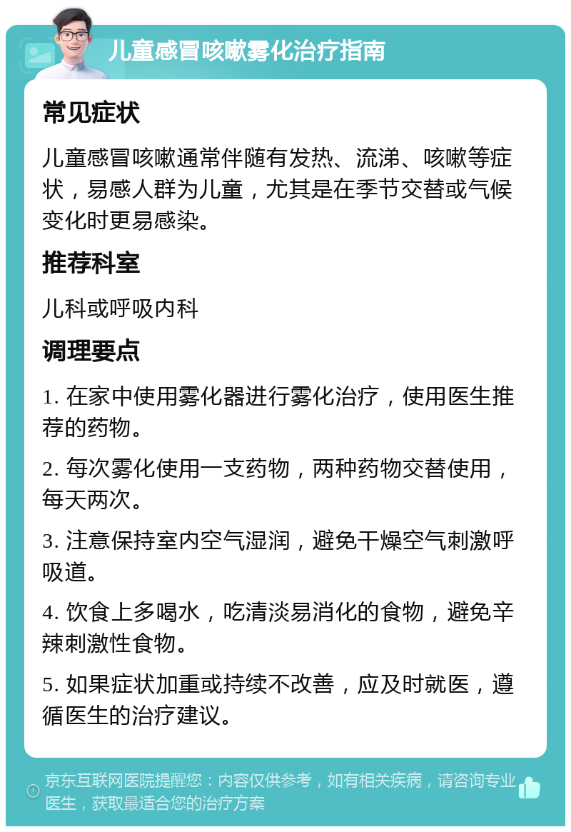 儿童感冒咳嗽雾化治疗指南 常见症状 儿童感冒咳嗽通常伴随有发热、流涕、咳嗽等症状，易感人群为儿童，尤其是在季节交替或气候变化时更易感染。 推荐科室 儿科或呼吸内科 调理要点 1. 在家中使用雾化器进行雾化治疗，使用医生推荐的药物。 2. 每次雾化使用一支药物，两种药物交替使用，每天两次。 3. 注意保持室内空气湿润，避免干燥空气刺激呼吸道。 4. 饮食上多喝水，吃清淡易消化的食物，避免辛辣刺激性食物。 5. 如果症状加重或持续不改善，应及时就医，遵循医生的治疗建议。