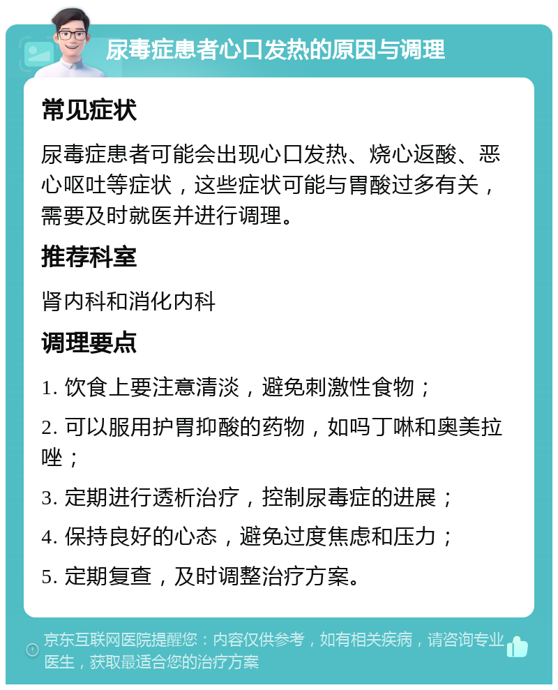 尿毒症患者心口发热的原因与调理 常见症状 尿毒症患者可能会出现心口发热、烧心返酸、恶心呕吐等症状，这些症状可能与胃酸过多有关，需要及时就医并进行调理。 推荐科室 肾内科和消化内科 调理要点 1. 饮食上要注意清淡，避免刺激性食物； 2. 可以服用护胃抑酸的药物，如吗丁啉和奥美拉唑； 3. 定期进行透析治疗，控制尿毒症的进展； 4. 保持良好的心态，避免过度焦虑和压力； 5. 定期复查，及时调整治疗方案。