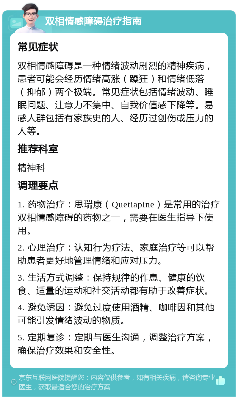 双相情感障碍治疗指南 常见症状 双相情感障碍是一种情绪波动剧烈的精神疾病，患者可能会经历情绪高涨（躁狂）和情绪低落（抑郁）两个极端。常见症状包括情绪波动、睡眠问题、注意力不集中、自我价值感下降等。易感人群包括有家族史的人、经历过创伤或压力的人等。 推荐科室 精神科 调理要点 1. 药物治疗：思瑞康（Quetiapine）是常用的治疗双相情感障碍的药物之一，需要在医生指导下使用。 2. 心理治疗：认知行为疗法、家庭治疗等可以帮助患者更好地管理情绪和应对压力。 3. 生活方式调整：保持规律的作息、健康的饮食、适量的运动和社交活动都有助于改善症状。 4. 避免诱因：避免过度使用酒精、咖啡因和其他可能引发情绪波动的物质。 5. 定期复诊：定期与医生沟通，调整治疗方案，确保治疗效果和安全性。