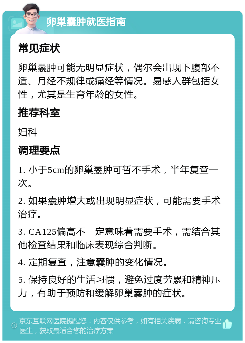 卵巢囊肿就医指南 常见症状 卵巢囊肿可能无明显症状，偶尔会出现下腹部不适、月经不规律或痛经等情况。易感人群包括女性，尤其是生育年龄的女性。 推荐科室 妇科 调理要点 1. 小于5cm的卵巢囊肿可暂不手术，半年复查一次。 2. 如果囊肿增大或出现明显症状，可能需要手术治疗。 3. CA125偏高不一定意味着需要手术，需结合其他检查结果和临床表现综合判断。 4. 定期复查，注意囊肿的变化情况。 5. 保持良好的生活习惯，避免过度劳累和精神压力，有助于预防和缓解卵巢囊肿的症状。