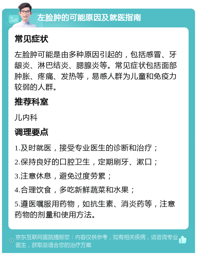 左脸肿的可能原因及就医指南 常见症状 左脸肿可能是由多种原因引起的，包括感冒、牙龈炎、淋巴结炎、腮腺炎等。常见症状包括面部肿胀、疼痛、发热等，易感人群为儿童和免疫力较弱的人群。 推荐科室 儿内科 调理要点 1.及时就医，接受专业医生的诊断和治疗； 2.保持良好的口腔卫生，定期刷牙、漱口； 3.注意休息，避免过度劳累； 4.合理饮食，多吃新鲜蔬菜和水果； 5.遵医嘱服用药物，如抗生素、消炎药等，注意药物的剂量和使用方法。