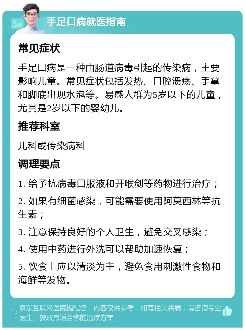 手足口病就医指南 常见症状 手足口病是一种由肠道病毒引起的传染病，主要影响儿童。常见症状包括发热、口腔溃疡、手掌和脚底出现水泡等。易感人群为5岁以下的儿童，尤其是2岁以下的婴幼儿。 推荐科室 儿科或传染病科 调理要点 1. 给予抗病毒口服液和开喉剑等药物进行治疗； 2. 如果有细菌感染，可能需要使用阿莫西林等抗生素； 3. 注意保持良好的个人卫生，避免交叉感染； 4. 使用中药进行外洗可以帮助加速恢复； 5. 饮食上应以清淡为主，避免食用刺激性食物和海鲜等发物。