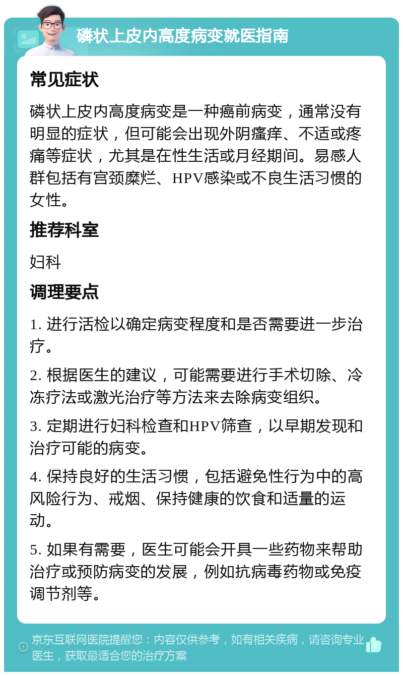 磷状上皮内高度病变就医指南 常见症状 磷状上皮内高度病变是一种癌前病变，通常没有明显的症状，但可能会出现外阴瘙痒、不适或疼痛等症状，尤其是在性生活或月经期间。易感人群包括有宫颈糜烂、HPV感染或不良生活习惯的女性。 推荐科室 妇科 调理要点 1. 进行活检以确定病变程度和是否需要进一步治疗。 2. 根据医生的建议，可能需要进行手术切除、冷冻疗法或激光治疗等方法来去除病变组织。 3. 定期进行妇科检查和HPV筛查，以早期发现和治疗可能的病变。 4. 保持良好的生活习惯，包括避免性行为中的高风险行为、戒烟、保持健康的饮食和适量的运动。 5. 如果有需要，医生可能会开具一些药物来帮助治疗或预防病变的发展，例如抗病毒药物或免疫调节剂等。