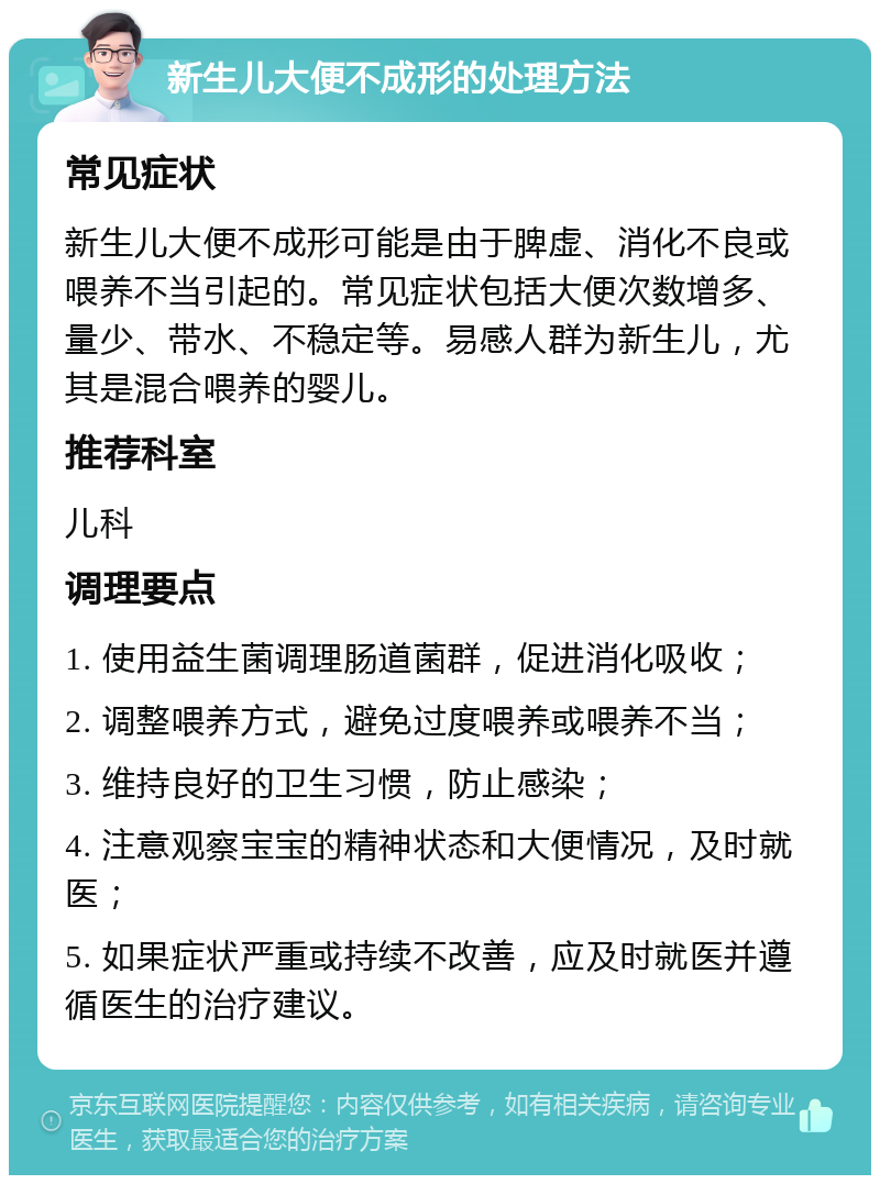 新生儿大便不成形的处理方法 常见症状 新生儿大便不成形可能是由于脾虚、消化不良或喂养不当引起的。常见症状包括大便次数增多、量少、带水、不稳定等。易感人群为新生儿，尤其是混合喂养的婴儿。 推荐科室 儿科 调理要点 1. 使用益生菌调理肠道菌群，促进消化吸收； 2. 调整喂养方式，避免过度喂养或喂养不当； 3. 维持良好的卫生习惯，防止感染； 4. 注意观察宝宝的精神状态和大便情况，及时就医； 5. 如果症状严重或持续不改善，应及时就医并遵循医生的治疗建议。