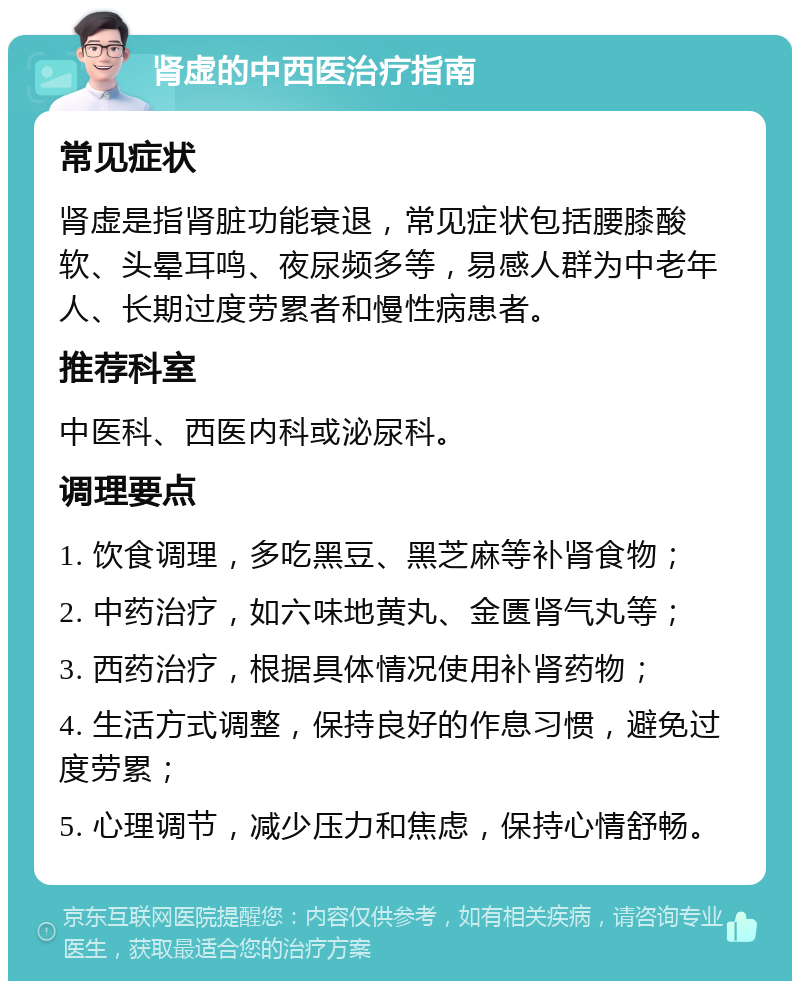 肾虚的中西医治疗指南 常见症状 肾虚是指肾脏功能衰退，常见症状包括腰膝酸软、头晕耳鸣、夜尿频多等，易感人群为中老年人、长期过度劳累者和慢性病患者。 推荐科室 中医科、西医内科或泌尿科。 调理要点 1. 饮食调理，多吃黑豆、黑芝麻等补肾食物； 2. 中药治疗，如六味地黄丸、金匮肾气丸等； 3. 西药治疗，根据具体情况使用补肾药物； 4. 生活方式调整，保持良好的作息习惯，避免过度劳累； 5. 心理调节，减少压力和焦虑，保持心情舒畅。