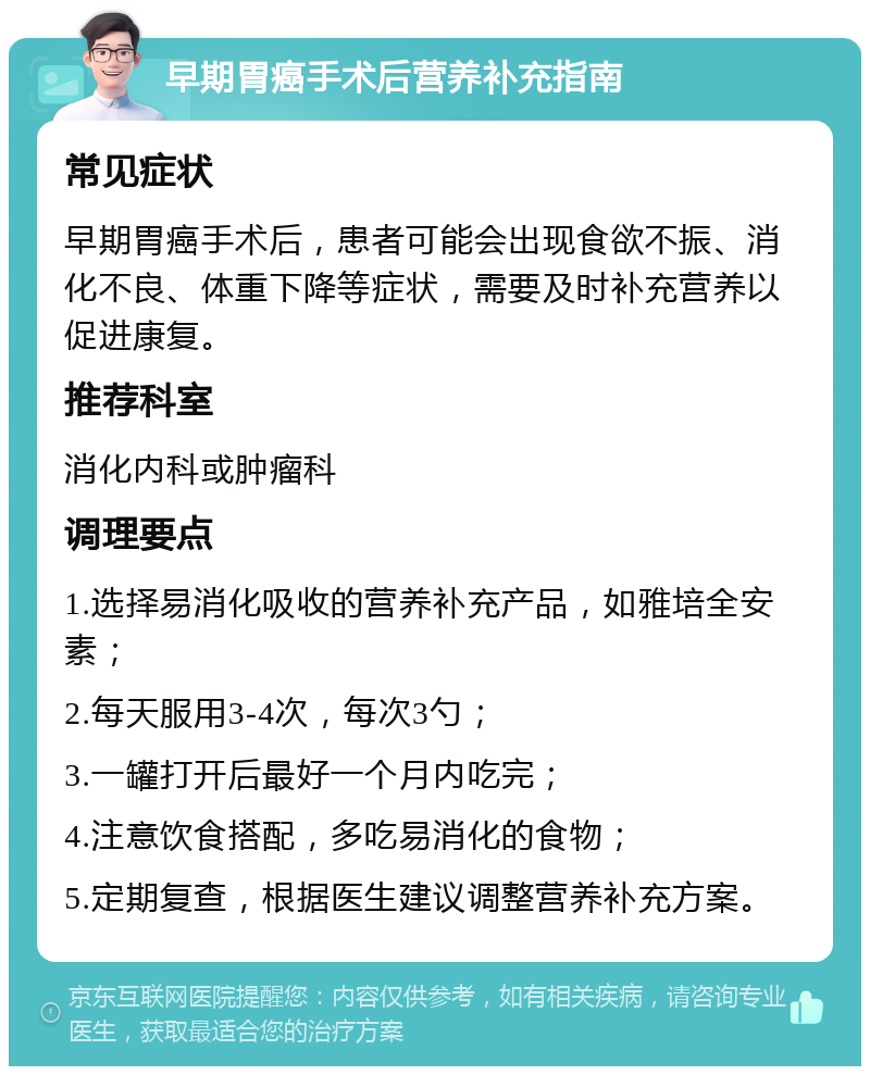 早期胃癌手术后营养补充指南 常见症状 早期胃癌手术后，患者可能会出现食欲不振、消化不良、体重下降等症状，需要及时补充营养以促进康复。 推荐科室 消化内科或肿瘤科 调理要点 1.选择易消化吸收的营养补充产品，如雅培全安素； 2.每天服用3-4次，每次3勺； 3.一罐打开后最好一个月内吃完； 4.注意饮食搭配，多吃易消化的食物； 5.定期复查，根据医生建议调整营养补充方案。