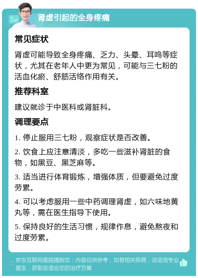 肾虚引起的全身疼痛 常见症状 肾虚可能导致全身疼痛、乏力、头晕、耳鸣等症状，尤其在老年人中更为常见，可能与三七粉的活血化瘀、舒筋活络作用有关。 推荐科室 建议就诊于中医科或肾脏科。 调理要点 1. 停止服用三七粉，观察症状是否改善。 2. 饮食上应注意清淡，多吃一些滋补肾脏的食物，如黑豆、黑芝麻等。 3. 适当进行体育锻炼，增强体质，但要避免过度劳累。 4. 可以考虑服用一些中药调理肾虚，如六味地黄丸等，需在医生指导下使用。 5. 保持良好的生活习惯，规律作息，避免熬夜和过度劳累。