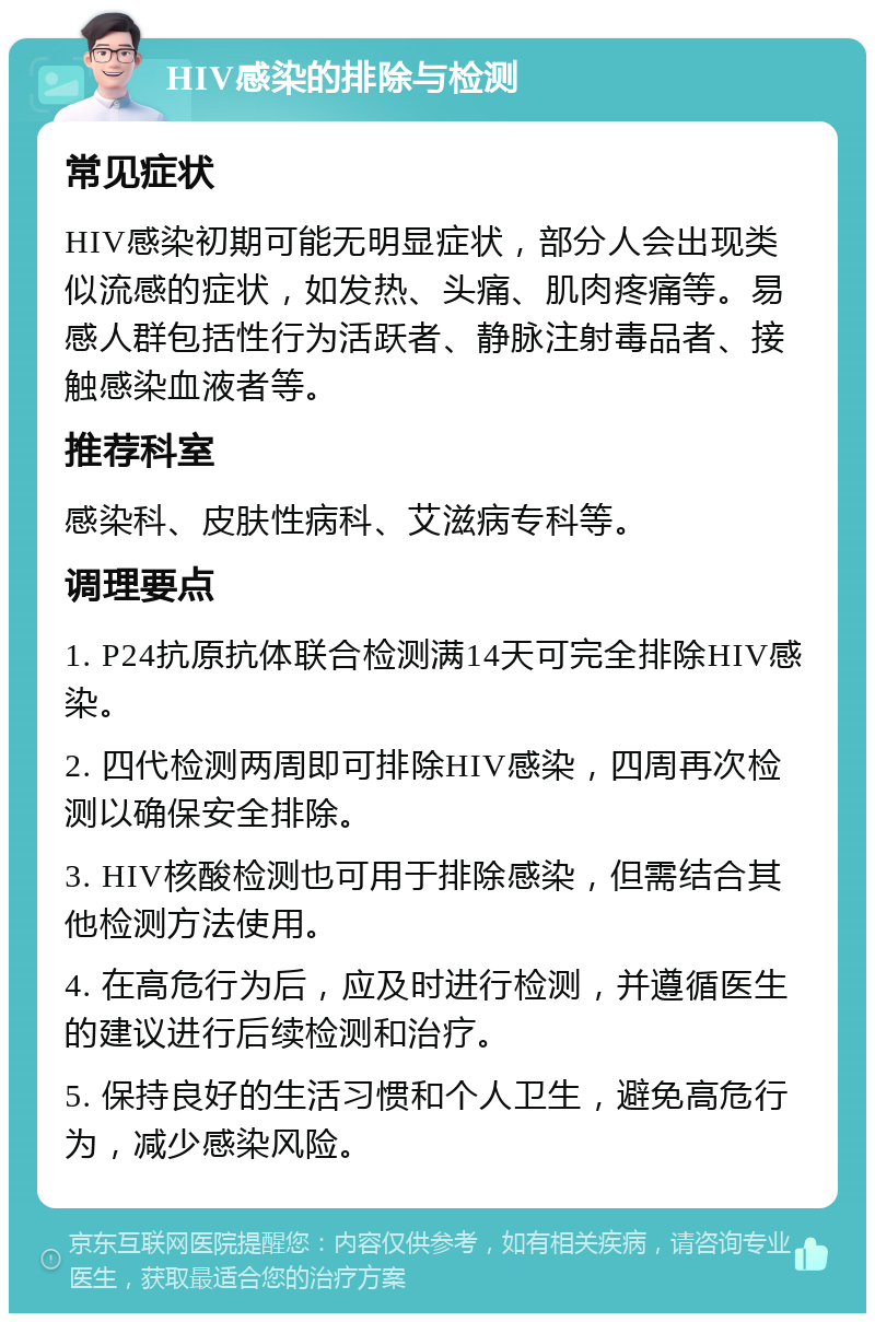 HIV感染的排除与检测 常见症状 HIV感染初期可能无明显症状，部分人会出现类似流感的症状，如发热、头痛、肌肉疼痛等。易感人群包括性行为活跃者、静脉注射毒品者、接触感染血液者等。 推荐科室 感染科、皮肤性病科、艾滋病专科等。 调理要点 1. P24抗原抗体联合检测满14天可完全排除HIV感染。 2. 四代检测两周即可排除HIV感染，四周再次检测以确保安全排除。 3. HIV核酸检测也可用于排除感染，但需结合其他检测方法使用。 4. 在高危行为后，应及时进行检测，并遵循医生的建议进行后续检测和治疗。 5. 保持良好的生活习惯和个人卫生，避免高危行为，减少感染风险。