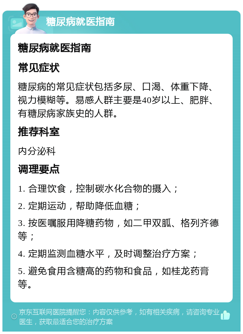 糖尿病就医指南 糖尿病就医指南 常见症状 糖尿病的常见症状包括多尿、口渴、体重下降、视力模糊等。易感人群主要是40岁以上、肥胖、有糖尿病家族史的人群。 推荐科室 内分泌科 调理要点 1. 合理饮食，控制碳水化合物的摄入； 2. 定期运动，帮助降低血糖； 3. 按医嘱服用降糖药物，如二甲双胍、格列齐德等； 4. 定期监测血糖水平，及时调整治疗方案； 5. 避免食用含糖高的药物和食品，如桂龙药膏等。