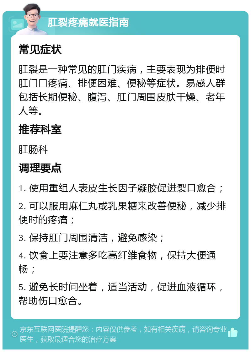 肛裂疼痛就医指南 常见症状 肛裂是一种常见的肛门疾病，主要表现为排便时肛门口疼痛、排便困难、便秘等症状。易感人群包括长期便秘、腹泻、肛门周围皮肤干燥、老年人等。 推荐科室 肛肠科 调理要点 1. 使用重组人表皮生长因子凝胶促进裂口愈合； 2. 可以服用麻仁丸或乳果糖来改善便秘，减少排便时的疼痛； 3. 保持肛门周围清洁，避免感染； 4. 饮食上要注意多吃高纤维食物，保持大便通畅； 5. 避免长时间坐着，适当活动，促进血液循环，帮助伤口愈合。