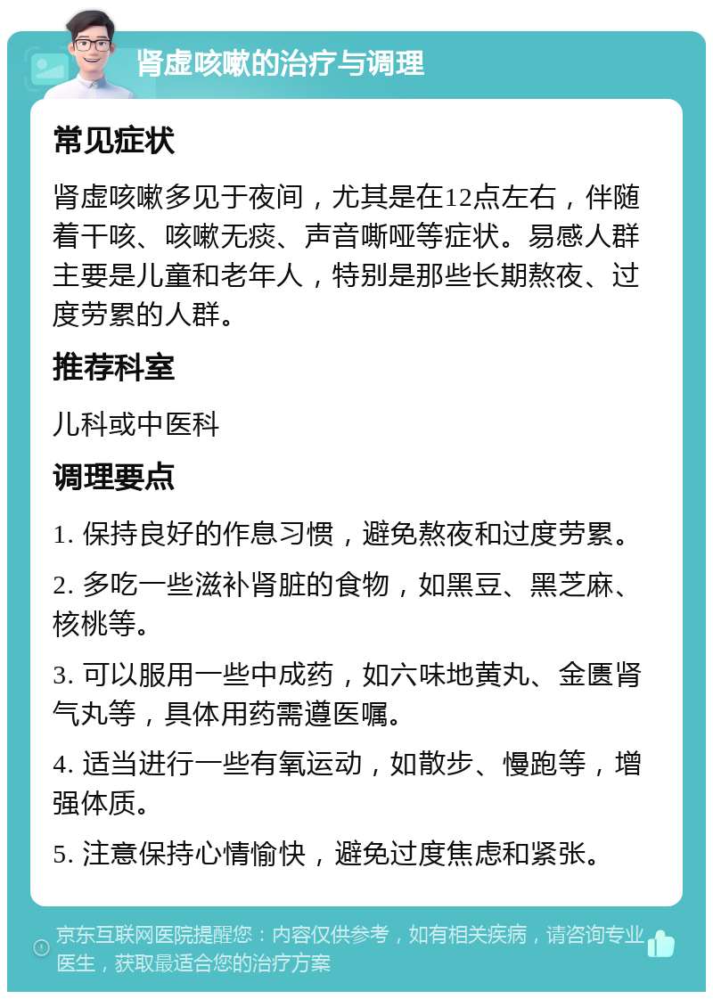 肾虚咳嗽的治疗与调理 常见症状 肾虚咳嗽多见于夜间，尤其是在12点左右，伴随着干咳、咳嗽无痰、声音嘶哑等症状。易感人群主要是儿童和老年人，特别是那些长期熬夜、过度劳累的人群。 推荐科室 儿科或中医科 调理要点 1. 保持良好的作息习惯，避免熬夜和过度劳累。 2. 多吃一些滋补肾脏的食物，如黑豆、黑芝麻、核桃等。 3. 可以服用一些中成药，如六味地黄丸、金匮肾气丸等，具体用药需遵医嘱。 4. 适当进行一些有氧运动，如散步、慢跑等，增强体质。 5. 注意保持心情愉快，避免过度焦虑和紧张。