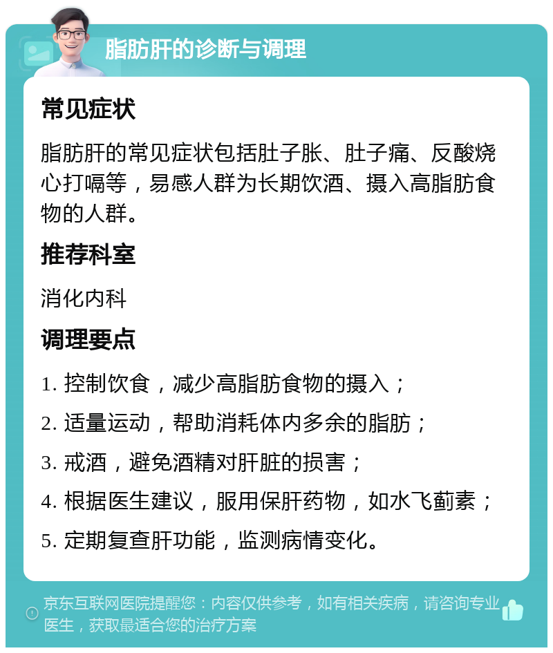 脂肪肝的诊断与调理 常见症状 脂肪肝的常见症状包括肚子胀、肚子痛、反酸烧心打嗝等，易感人群为长期饮酒、摄入高脂肪食物的人群。 推荐科室 消化内科 调理要点 1. 控制饮食，减少高脂肪食物的摄入； 2. 适量运动，帮助消耗体内多余的脂肪； 3. 戒酒，避免酒精对肝脏的损害； 4. 根据医生建议，服用保肝药物，如水飞蓟素； 5. 定期复查肝功能，监测病情变化。