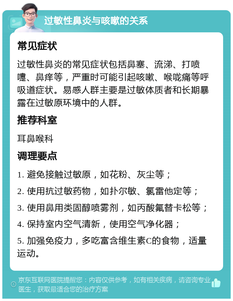 过敏性鼻炎与咳嗽的关系 常见症状 过敏性鼻炎的常见症状包括鼻塞、流涕、打喷嚏、鼻痒等，严重时可能引起咳嗽、喉咙痛等呼吸道症状。易感人群主要是过敏体质者和长期暴露在过敏原环境中的人群。 推荐科室 耳鼻喉科 调理要点 1. 避免接触过敏原，如花粉、灰尘等； 2. 使用抗过敏药物，如扑尔敏、氯雷他定等； 3. 使用鼻用类固醇喷雾剂，如丙酸氟替卡松等； 4. 保持室内空气清新，使用空气净化器； 5. 加强免疫力，多吃富含维生素C的食物，适量运动。