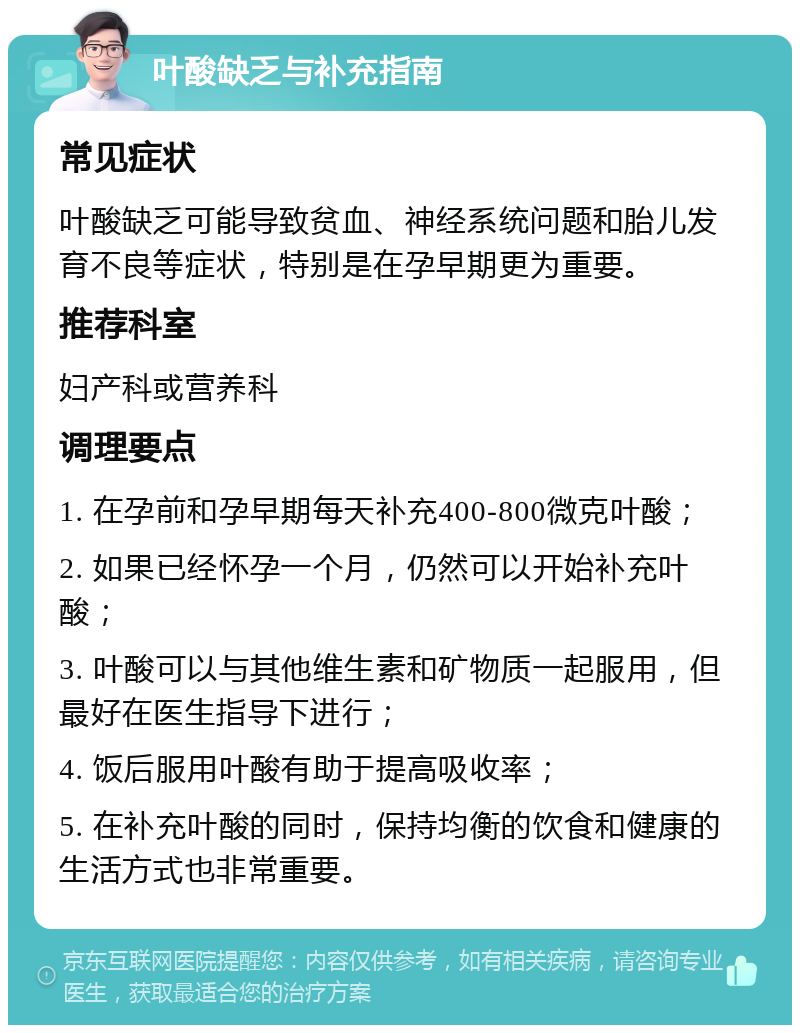 叶酸缺乏与补充指南 常见症状 叶酸缺乏可能导致贫血、神经系统问题和胎儿发育不良等症状，特别是在孕早期更为重要。 推荐科室 妇产科或营养科 调理要点 1. 在孕前和孕早期每天补充400-800微克叶酸； 2. 如果已经怀孕一个月，仍然可以开始补充叶酸； 3. 叶酸可以与其他维生素和矿物质一起服用，但最好在医生指导下进行； 4. 饭后服用叶酸有助于提高吸收率； 5. 在补充叶酸的同时，保持均衡的饮食和健康的生活方式也非常重要。