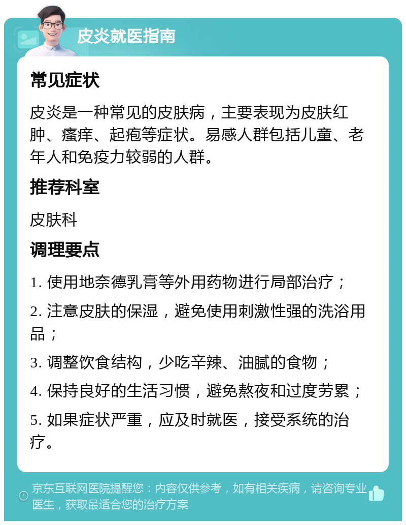 皮炎就医指南 常见症状 皮炎是一种常见的皮肤病，主要表现为皮肤红肿、瘙痒、起疱等症状。易感人群包括儿童、老年人和免疫力较弱的人群。 推荐科室 皮肤科 调理要点 1. 使用地奈德乳膏等外用药物进行局部治疗； 2. 注意皮肤的保湿，避免使用刺激性强的洗浴用品； 3. 调整饮食结构，少吃辛辣、油腻的食物； 4. 保持良好的生活习惯，避免熬夜和过度劳累； 5. 如果症状严重，应及时就医，接受系统的治疗。