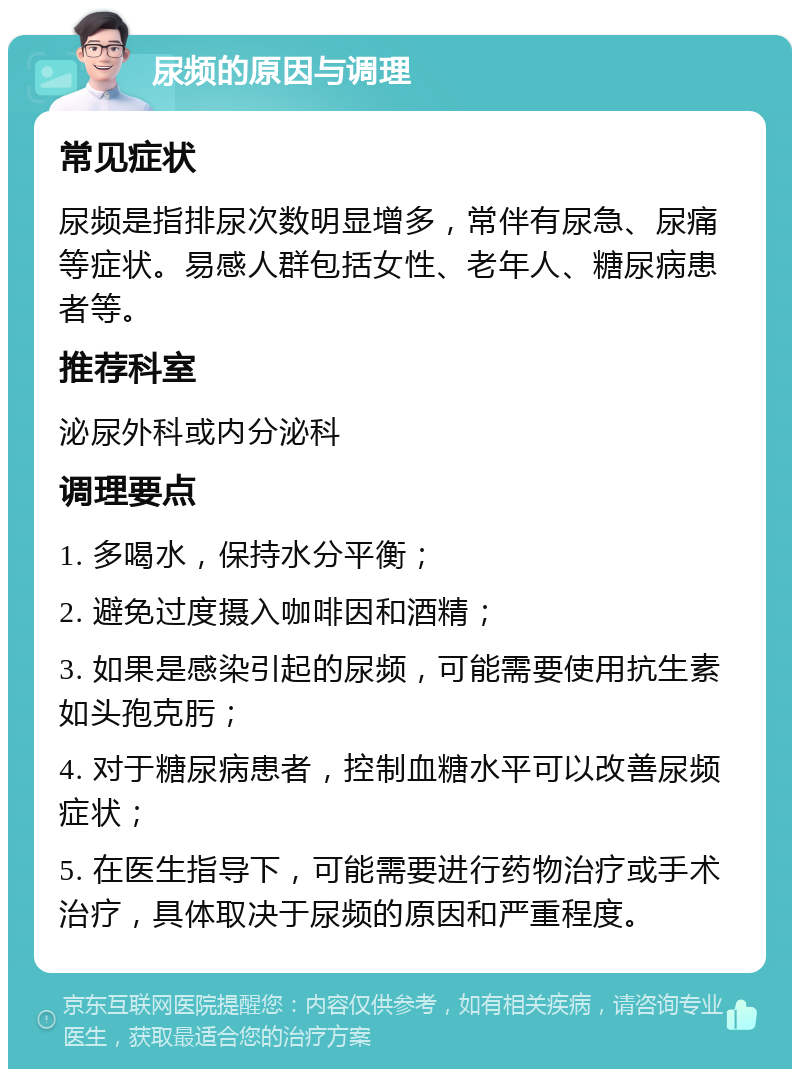 尿频的原因与调理 常见症状 尿频是指排尿次数明显增多，常伴有尿急、尿痛等症状。易感人群包括女性、老年人、糖尿病患者等。 推荐科室 泌尿外科或内分泌科 调理要点 1. 多喝水，保持水分平衡； 2. 避免过度摄入咖啡因和酒精； 3. 如果是感染引起的尿频，可能需要使用抗生素如头孢克肟； 4. 对于糖尿病患者，控制血糖水平可以改善尿频症状； 5. 在医生指导下，可能需要进行药物治疗或手术治疗，具体取决于尿频的原因和严重程度。