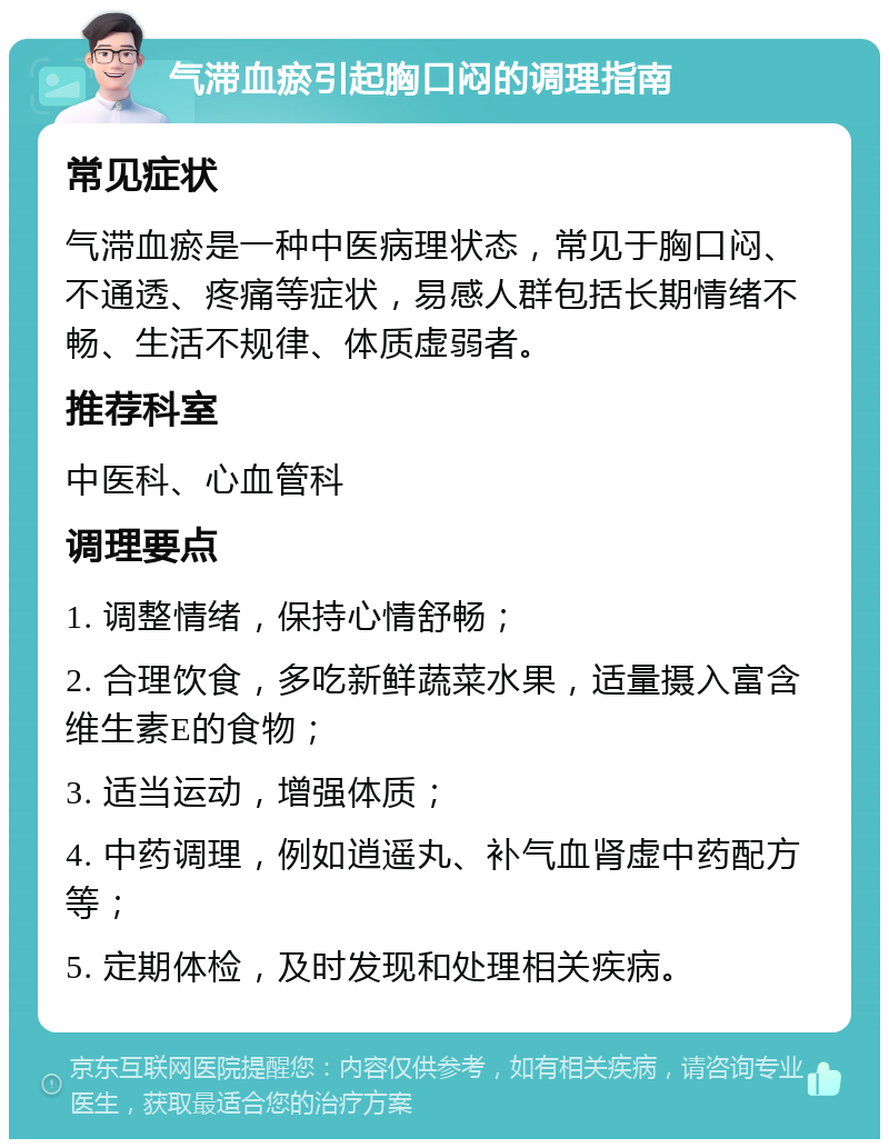 气滞血瘀引起胸口闷的调理指南 常见症状 气滞血瘀是一种中医病理状态，常见于胸口闷、不通透、疼痛等症状，易感人群包括长期情绪不畅、生活不规律、体质虚弱者。 推荐科室 中医科、心血管科 调理要点 1. 调整情绪，保持心情舒畅； 2. 合理饮食，多吃新鲜蔬菜水果，适量摄入富含维生素E的食物； 3. 适当运动，增强体质； 4. 中药调理，例如逍遥丸、补气血肾虚中药配方等； 5. 定期体检，及时发现和处理相关疾病。