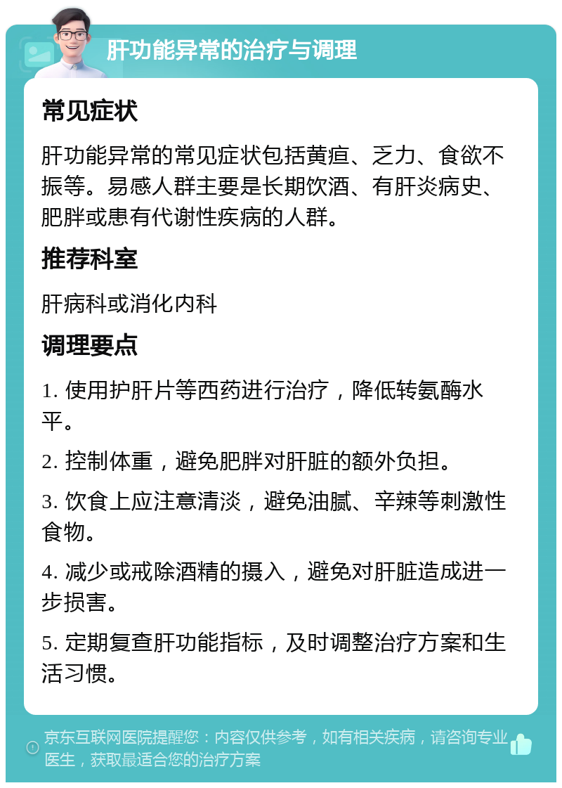 肝功能异常的治疗与调理 常见症状 肝功能异常的常见症状包括黄疸、乏力、食欲不振等。易感人群主要是长期饮酒、有肝炎病史、肥胖或患有代谢性疾病的人群。 推荐科室 肝病科或消化内科 调理要点 1. 使用护肝片等西药进行治疗，降低转氨酶水平。 2. 控制体重，避免肥胖对肝脏的额外负担。 3. 饮食上应注意清淡，避免油腻、辛辣等刺激性食物。 4. 减少或戒除酒精的摄入，避免对肝脏造成进一步损害。 5. 定期复查肝功能指标，及时调整治疗方案和生活习惯。