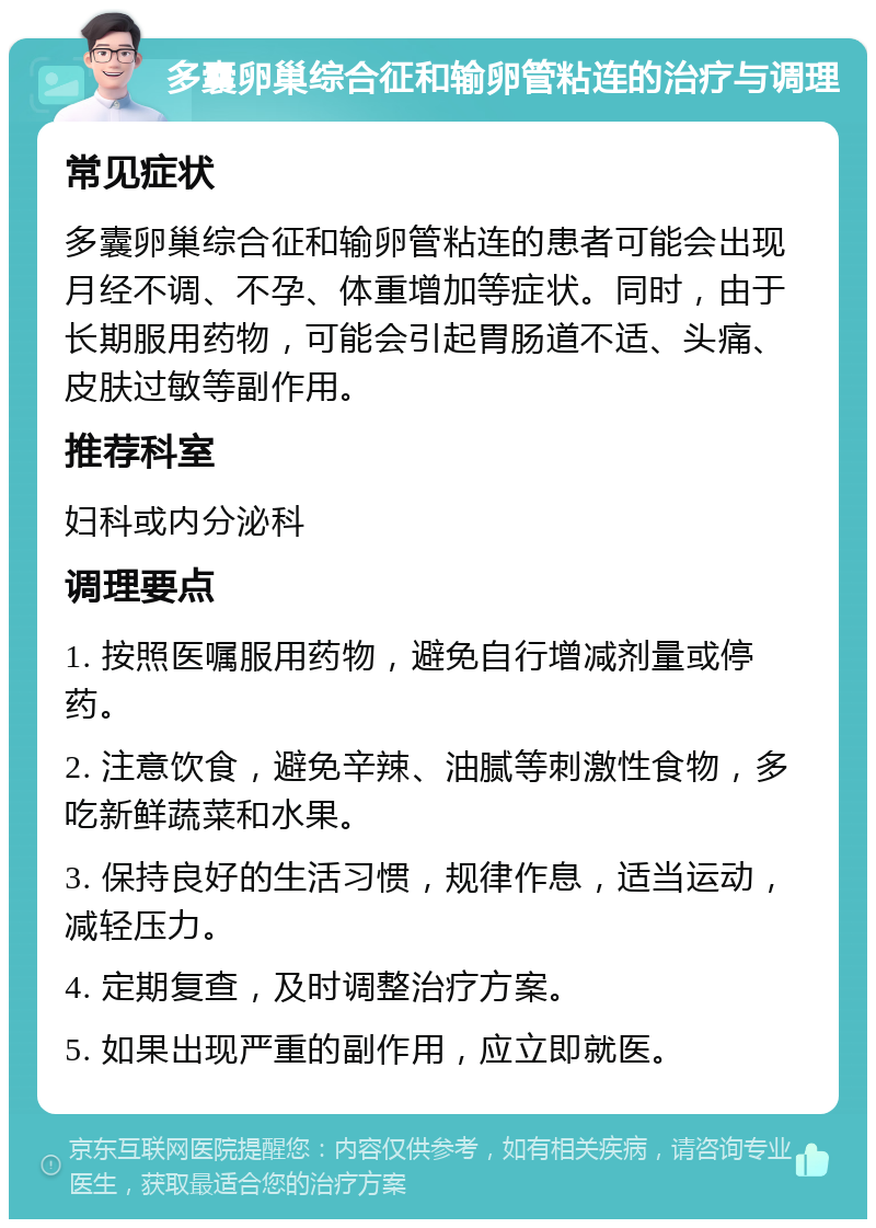 多囊卵巢综合征和输卵管粘连的治疗与调理 常见症状 多囊卵巢综合征和输卵管粘连的患者可能会出现月经不调、不孕、体重增加等症状。同时，由于长期服用药物，可能会引起胃肠道不适、头痛、皮肤过敏等副作用。 推荐科室 妇科或内分泌科 调理要点 1. 按照医嘱服用药物，避免自行增减剂量或停药。 2. 注意饮食，避免辛辣、油腻等刺激性食物，多吃新鲜蔬菜和水果。 3. 保持良好的生活习惯，规律作息，适当运动，减轻压力。 4. 定期复查，及时调整治疗方案。 5. 如果出现严重的副作用，应立即就医。