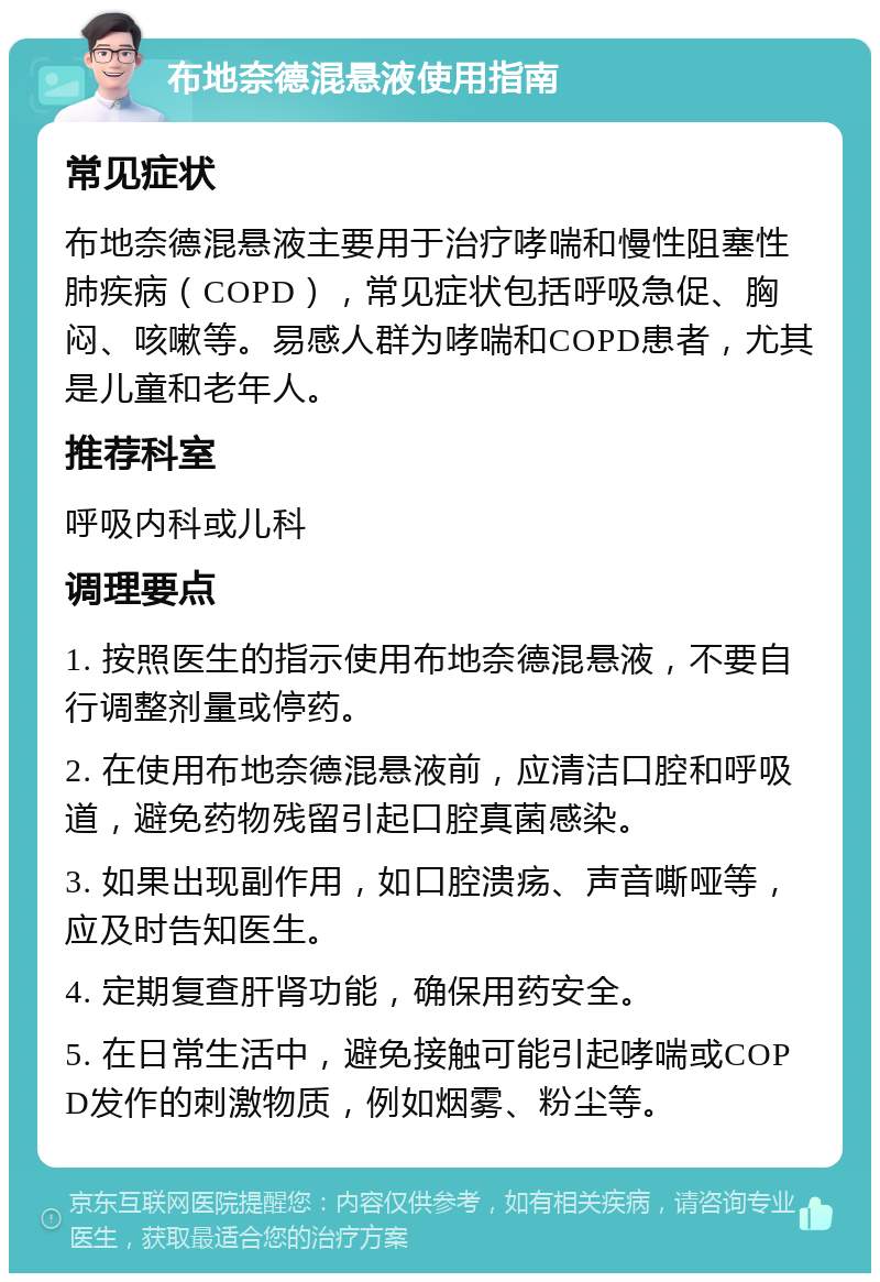 布地奈德混悬液使用指南 常见症状 布地奈德混悬液主要用于治疗哮喘和慢性阻塞性肺疾病（COPD），常见症状包括呼吸急促、胸闷、咳嗽等。易感人群为哮喘和COPD患者，尤其是儿童和老年人。 推荐科室 呼吸内科或儿科 调理要点 1. 按照医生的指示使用布地奈德混悬液，不要自行调整剂量或停药。 2. 在使用布地奈德混悬液前，应清洁口腔和呼吸道，避免药物残留引起口腔真菌感染。 3. 如果出现副作用，如口腔溃疡、声音嘶哑等，应及时告知医生。 4. 定期复查肝肾功能，确保用药安全。 5. 在日常生活中，避免接触可能引起哮喘或COPD发作的刺激物质，例如烟雾、粉尘等。