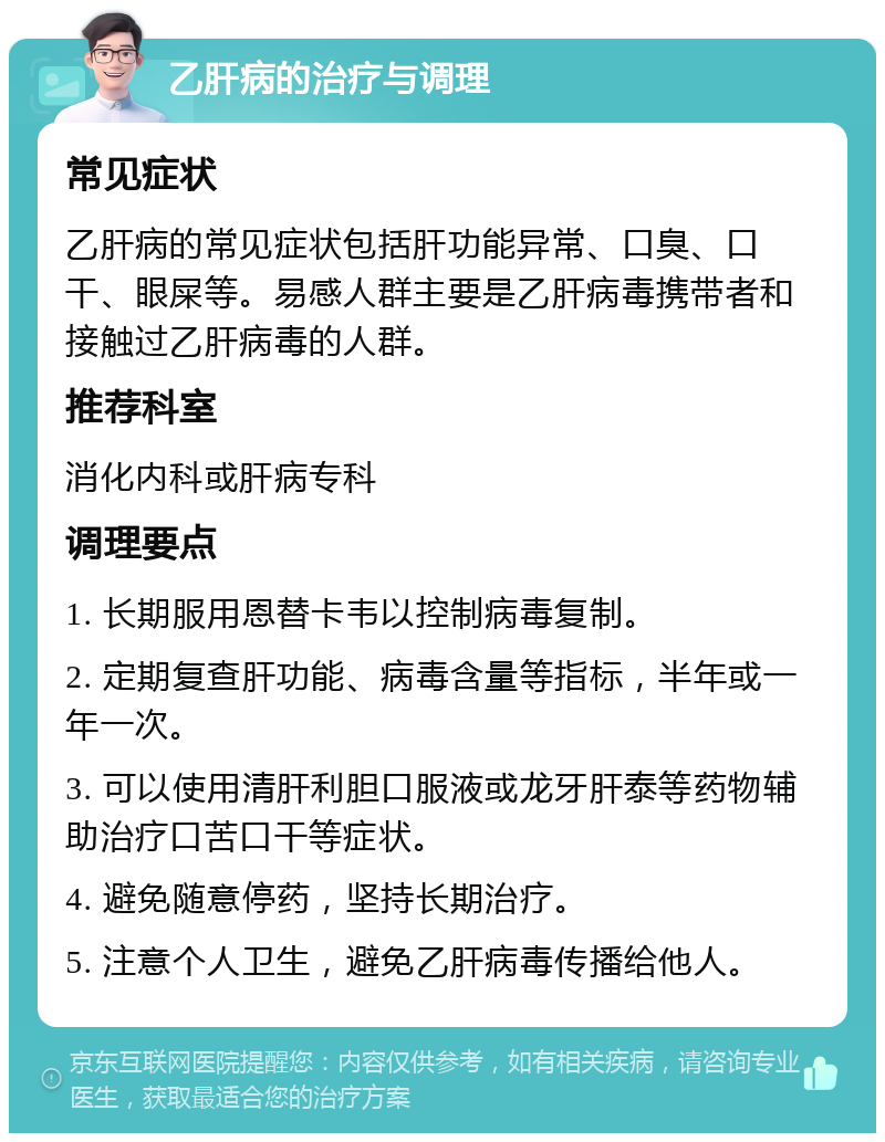 乙肝病的治疗与调理 常见症状 乙肝病的常见症状包括肝功能异常、口臭、口干、眼屎等。易感人群主要是乙肝病毒携带者和接触过乙肝病毒的人群。 推荐科室 消化内科或肝病专科 调理要点 1. 长期服用恩替卡韦以控制病毒复制。 2. 定期复查肝功能、病毒含量等指标，半年或一年一次。 3. 可以使用清肝利胆口服液或龙牙肝泰等药物辅助治疗口苦口干等症状。 4. 避免随意停药，坚持长期治疗。 5. 注意个人卫生，避免乙肝病毒传播给他人。