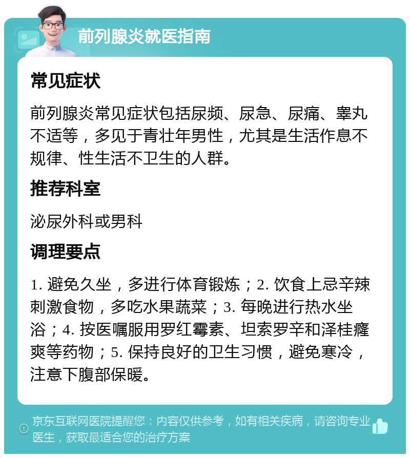 前列腺炎就医指南 常见症状 前列腺炎常见症状包括尿频、尿急、尿痛、睾丸不适等，多见于青壮年男性，尤其是生活作息不规律、性生活不卫生的人群。 推荐科室 泌尿外科或男科 调理要点 1. 避免久坐，多进行体育锻炼；2. 饮食上忌辛辣刺激食物，多吃水果蔬菜；3. 每晚进行热水坐浴；4. 按医嘱服用罗红霉素、坦索罗辛和泽桂癃爽等药物；5. 保持良好的卫生习惯，避免寒冷，注意下腹部保暖。