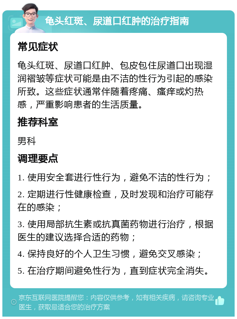 龟头红斑、尿道口红肿的治疗指南 常见症状 龟头红斑、尿道口红肿、包皮包住尿道口出现湿润褶皱等症状可能是由不洁的性行为引起的感染所致。这些症状通常伴随着疼痛、瘙痒或灼热感，严重影响患者的生活质量。 推荐科室 男科 调理要点 1. 使用安全套进行性行为，避免不洁的性行为； 2. 定期进行性健康检查，及时发现和治疗可能存在的感染； 3. 使用局部抗生素或抗真菌药物进行治疗，根据医生的建议选择合适的药物； 4. 保持良好的个人卫生习惯，避免交叉感染； 5. 在治疗期间避免性行为，直到症状完全消失。