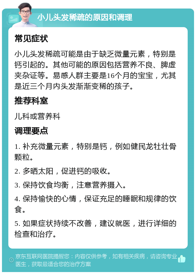 小儿头发稀疏的原因和调理 常见症状 小儿头发稀疏可能是由于缺乏微量元素，特别是钙引起的。其他可能的原因包括营养不良、脾虚夹杂证等。易感人群主要是16个月的宝宝，尤其是近三个月内头发渐渐变稀的孩子。 推荐科室 儿科或营养科 调理要点 1. 补充微量元素，特别是钙，例如健民龙牡壮骨颗粒。 2. 多晒太阳，促进钙的吸收。 3. 保持饮食均衡，注意营养摄入。 4. 保持愉快的心情，保证充足的睡眠和规律的饮食。 5. 如果症状持续不改善，建议就医，进行详细的检查和治疗。