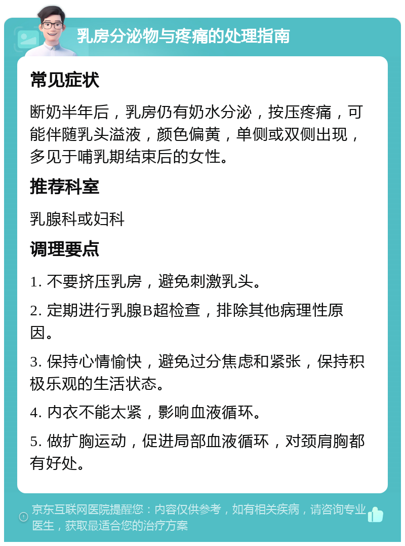 乳房分泌物与疼痛的处理指南 常见症状 断奶半年后，乳房仍有奶水分泌，按压疼痛，可能伴随乳头溢液，颜色偏黄，单侧或双侧出现，多见于哺乳期结束后的女性。 推荐科室 乳腺科或妇科 调理要点 1. 不要挤压乳房，避免刺激乳头。 2. 定期进行乳腺B超检查，排除其他病理性原因。 3. 保持心情愉快，避免过分焦虑和紧张，保持积极乐观的生活状态。 4. 内衣不能太紧，影响血液循环。 5. 做扩胸运动，促进局部血液循环，对颈肩胸都有好处。