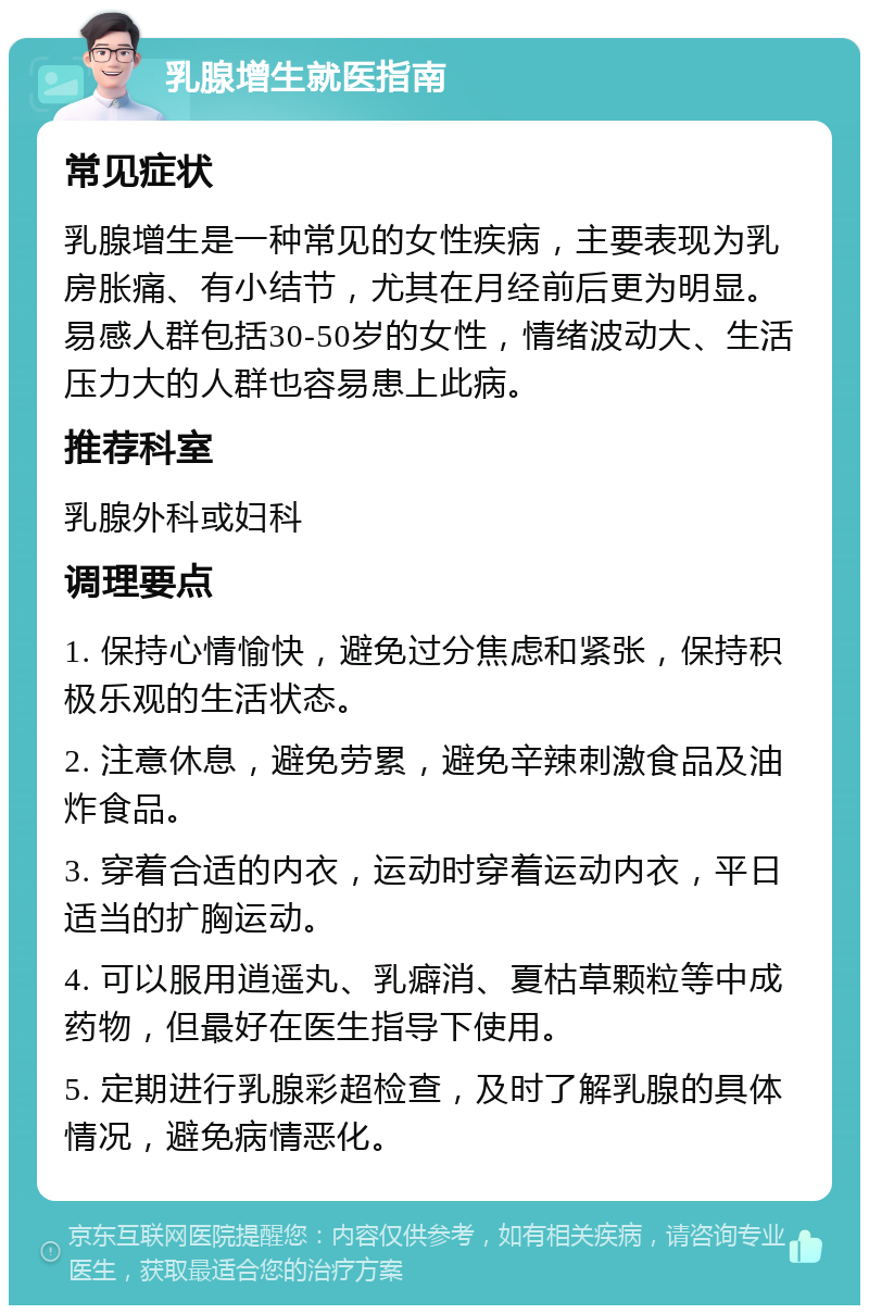 乳腺增生就医指南 常见症状 乳腺增生是一种常见的女性疾病，主要表现为乳房胀痛、有小结节，尤其在月经前后更为明显。易感人群包括30-50岁的女性，情绪波动大、生活压力大的人群也容易患上此病。 推荐科室 乳腺外科或妇科 调理要点 1. 保持心情愉快，避免过分焦虑和紧张，保持积极乐观的生活状态。 2. 注意休息，避免劳累，避免辛辣刺激食品及油炸食品。 3. 穿着合适的内衣，运动时穿着运动内衣，平日适当的扩胸运动。 4. 可以服用逍遥丸、乳癖消、夏枯草颗粒等中成药物，但最好在医生指导下使用。 5. 定期进行乳腺彩超检查，及时了解乳腺的具体情况，避免病情恶化。