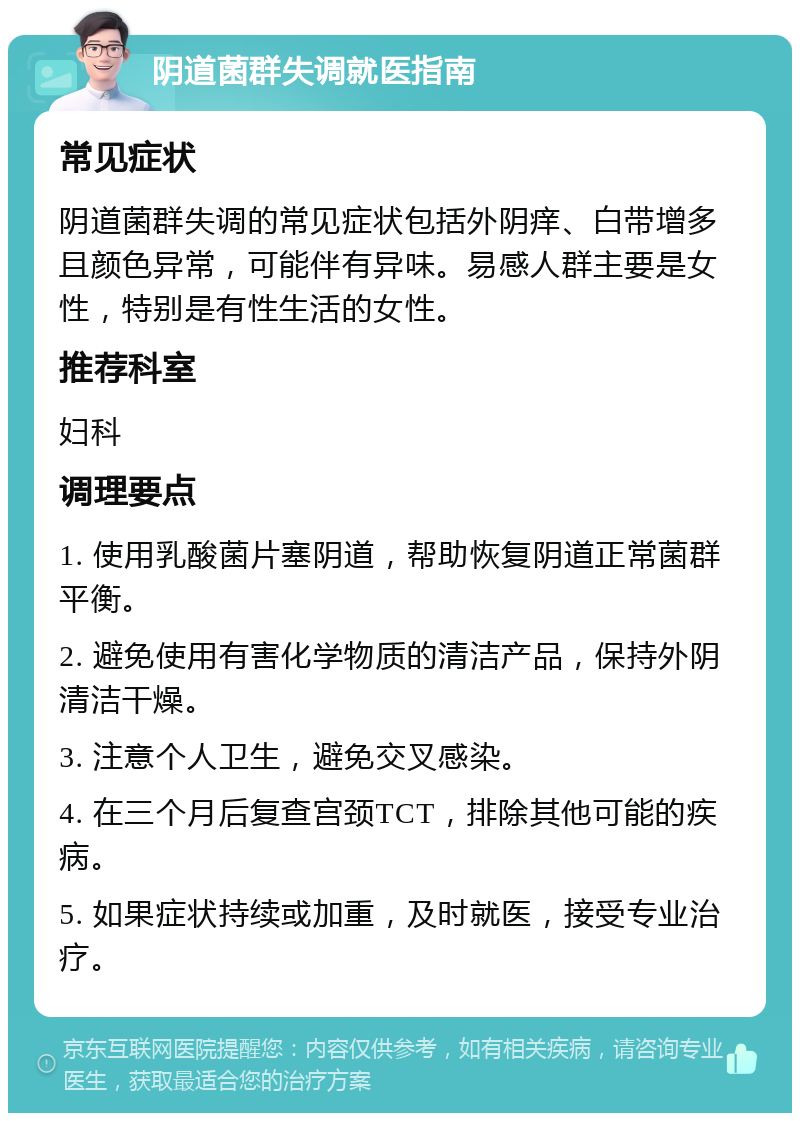 阴道菌群失调就医指南 常见症状 阴道菌群失调的常见症状包括外阴痒、白带增多且颜色异常，可能伴有异味。易感人群主要是女性，特别是有性生活的女性。 推荐科室 妇科 调理要点 1. 使用乳酸菌片塞阴道，帮助恢复阴道正常菌群平衡。 2. 避免使用有害化学物质的清洁产品，保持外阴清洁干燥。 3. 注意个人卫生，避免交叉感染。 4. 在三个月后复查宫颈TCT，排除其他可能的疾病。 5. 如果症状持续或加重，及时就医，接受专业治疗。