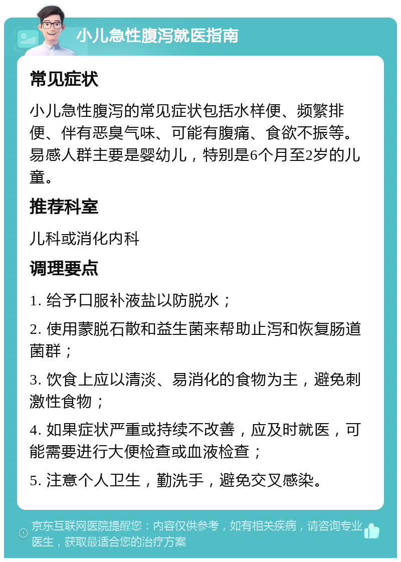 小儿急性腹泻就医指南 常见症状 小儿急性腹泻的常见症状包括水样便、频繁排便、伴有恶臭气味、可能有腹痛、食欲不振等。易感人群主要是婴幼儿，特别是6个月至2岁的儿童。 推荐科室 儿科或消化内科 调理要点 1. 给予口服补液盐以防脱水； 2. 使用蒙脱石散和益生菌来帮助止泻和恢复肠道菌群； 3. 饮食上应以清淡、易消化的食物为主，避免刺激性食物； 4. 如果症状严重或持续不改善，应及时就医，可能需要进行大便检查或血液检查； 5. 注意个人卫生，勤洗手，避免交叉感染。