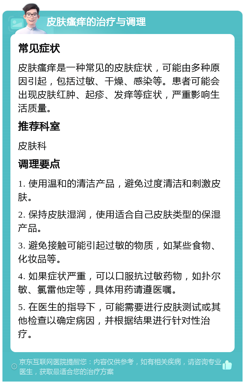 皮肤瘙痒的治疗与调理 常见症状 皮肤瘙痒是一种常见的皮肤症状，可能由多种原因引起，包括过敏、干燥、感染等。患者可能会出现皮肤红肿、起疹、发痒等症状，严重影响生活质量。 推荐科室 皮肤科 调理要点 1. 使用温和的清洁产品，避免过度清洁和刺激皮肤。 2. 保持皮肤湿润，使用适合自己皮肤类型的保湿产品。 3. 避免接触可能引起过敏的物质，如某些食物、化妆品等。 4. 如果症状严重，可以口服抗过敏药物，如扑尔敏、氯雷他定等，具体用药请遵医嘱。 5. 在医生的指导下，可能需要进行皮肤测试或其他检查以确定病因，并根据结果进行针对性治疗。