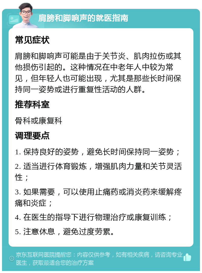 肩膀和脚响声的就医指南 常见症状 肩膀和脚响声可能是由于关节炎、肌肉拉伤或其他损伤引起的。这种情况在中老年人中较为常见，但年轻人也可能出现，尤其是那些长时间保持同一姿势或进行重复性活动的人群。 推荐科室 骨科或康复科 调理要点 1. 保持良好的姿势，避免长时间保持同一姿势； 2. 适当进行体育锻炼，增强肌肉力量和关节灵活性； 3. 如果需要，可以使用止痛药或消炎药来缓解疼痛和炎症； 4. 在医生的指导下进行物理治疗或康复训练； 5. 注意休息，避免过度劳累。