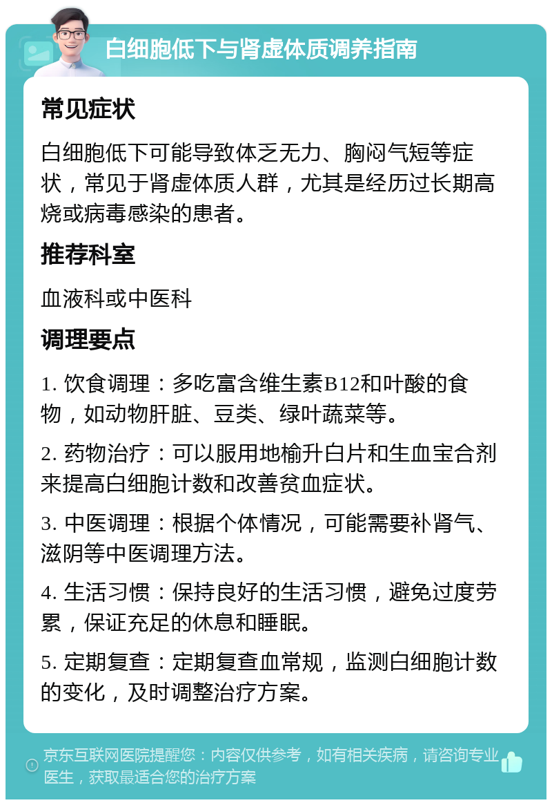 白细胞低下与肾虚体质调养指南 常见症状 白细胞低下可能导致体乏无力、胸闷气短等症状，常见于肾虚体质人群，尤其是经历过长期高烧或病毒感染的患者。 推荐科室 血液科或中医科 调理要点 1. 饮食调理：多吃富含维生素B12和叶酸的食物，如动物肝脏、豆类、绿叶蔬菜等。 2. 药物治疗：可以服用地榆升白片和生血宝合剂来提高白细胞计数和改善贫血症状。 3. 中医调理：根据个体情况，可能需要补肾气、滋阴等中医调理方法。 4. 生活习惯：保持良好的生活习惯，避免过度劳累，保证充足的休息和睡眠。 5. 定期复查：定期复查血常规，监测白细胞计数的变化，及时调整治疗方案。