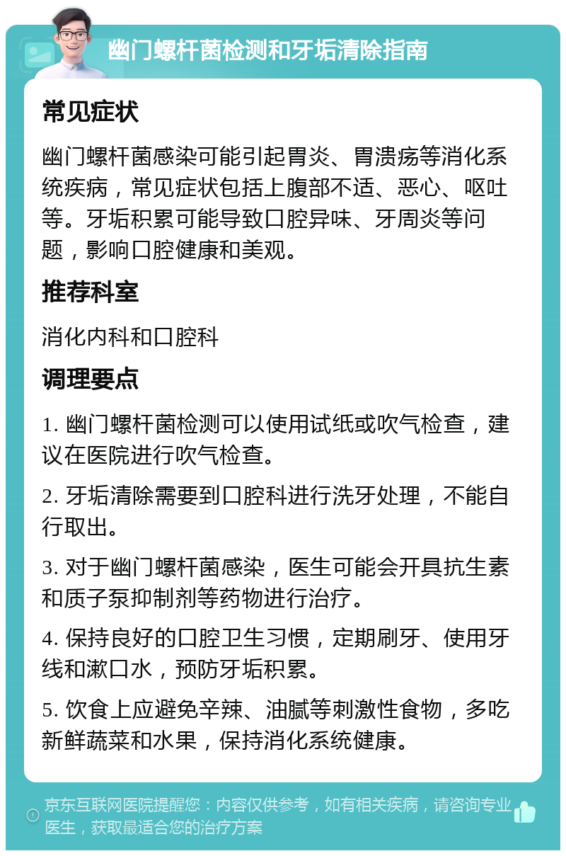 幽门螺杆菌检测和牙垢清除指南 常见症状 幽门螺杆菌感染可能引起胃炎、胃溃疡等消化系统疾病，常见症状包括上腹部不适、恶心、呕吐等。牙垢积累可能导致口腔异味、牙周炎等问题，影响口腔健康和美观。 推荐科室 消化内科和口腔科 调理要点 1. 幽门螺杆菌检测可以使用试纸或吹气检查，建议在医院进行吹气检查。 2. 牙垢清除需要到口腔科进行洗牙处理，不能自行取出。 3. 对于幽门螺杆菌感染，医生可能会开具抗生素和质子泵抑制剂等药物进行治疗。 4. 保持良好的口腔卫生习惯，定期刷牙、使用牙线和漱口水，预防牙垢积累。 5. 饮食上应避免辛辣、油腻等刺激性食物，多吃新鲜蔬菜和水果，保持消化系统健康。