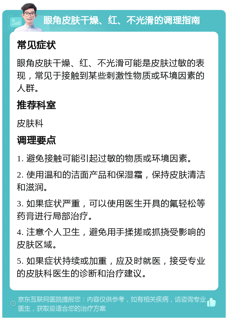 眼角皮肤干燥、红、不光滑的调理指南 常见症状 眼角皮肤干燥、红、不光滑可能是皮肤过敏的表现，常见于接触到某些刺激性物质或环境因素的人群。 推荐科室 皮肤科 调理要点 1. 避免接触可能引起过敏的物质或环境因素。 2. 使用温和的洁面产品和保湿霜，保持皮肤清洁和滋润。 3. 如果症状严重，可以使用医生开具的氟轻松等药膏进行局部治疗。 4. 注意个人卫生，避免用手揉搓或抓挠受影响的皮肤区域。 5. 如果症状持续或加重，应及时就医，接受专业的皮肤科医生的诊断和治疗建议。