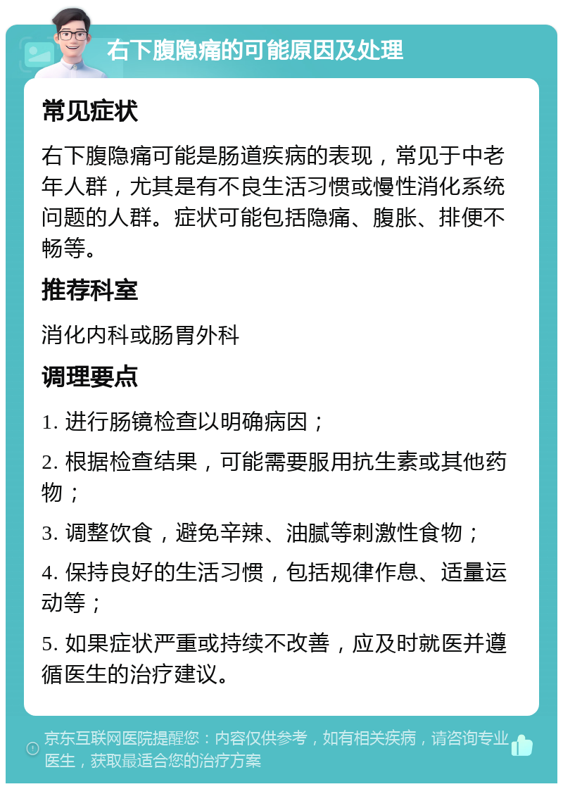 右下腹隐痛的可能原因及处理 常见症状 右下腹隐痛可能是肠道疾病的表现，常见于中老年人群，尤其是有不良生活习惯或慢性消化系统问题的人群。症状可能包括隐痛、腹胀、排便不畅等。 推荐科室 消化内科或肠胃外科 调理要点 1. 进行肠镜检查以明确病因； 2. 根据检查结果，可能需要服用抗生素或其他药物； 3. 调整饮食，避免辛辣、油腻等刺激性食物； 4. 保持良好的生活习惯，包括规律作息、适量运动等； 5. 如果症状严重或持续不改善，应及时就医并遵循医生的治疗建议。