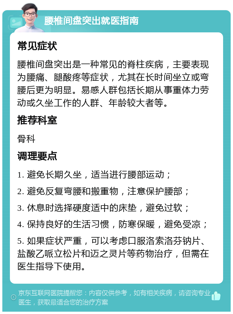 腰椎间盘突出就医指南 常见症状 腰椎间盘突出是一种常见的脊柱疾病，主要表现为腰痛、腿酸疼等症状，尤其在长时间坐立或弯腰后更为明显。易感人群包括长期从事重体力劳动或久坐工作的人群、年龄较大者等。 推荐科室 骨科 调理要点 1. 避免长期久坐，适当进行腰部运动； 2. 避免反复弯腰和搬重物，注意保护腰部； 3. 休息时选择硬度适中的床垫，避免过软； 4. 保持良好的生活习惯，防寒保暖，避免受凉； 5. 如果症状严重，可以考虑口服洛索洛芬钠片、盐酸乙哌立松片和迈之灵片等药物治疗，但需在医生指导下使用。