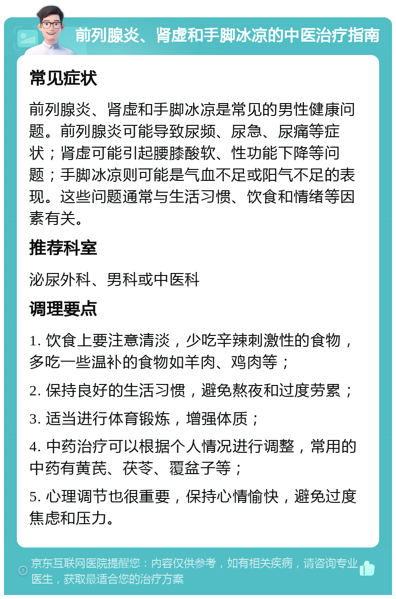 前列腺炎、肾虚和手脚冰凉的中医治疗指南 常见症状 前列腺炎、肾虚和手脚冰凉是常见的男性健康问题。前列腺炎可能导致尿频、尿急、尿痛等症状；肾虚可能引起腰膝酸软、性功能下降等问题；手脚冰凉则可能是气血不足或阳气不足的表现。这些问题通常与生活习惯、饮食和情绪等因素有关。 推荐科室 泌尿外科、男科或中医科 调理要点 1. 饮食上要注意清淡，少吃辛辣刺激性的食物，多吃一些温补的食物如羊肉、鸡肉等； 2. 保持良好的生活习惯，避免熬夜和过度劳累； 3. 适当进行体育锻炼，增强体质； 4. 中药治疗可以根据个人情况进行调整，常用的中药有黄芪、茯苓、覆盆子等； 5. 心理调节也很重要，保持心情愉快，避免过度焦虑和压力。