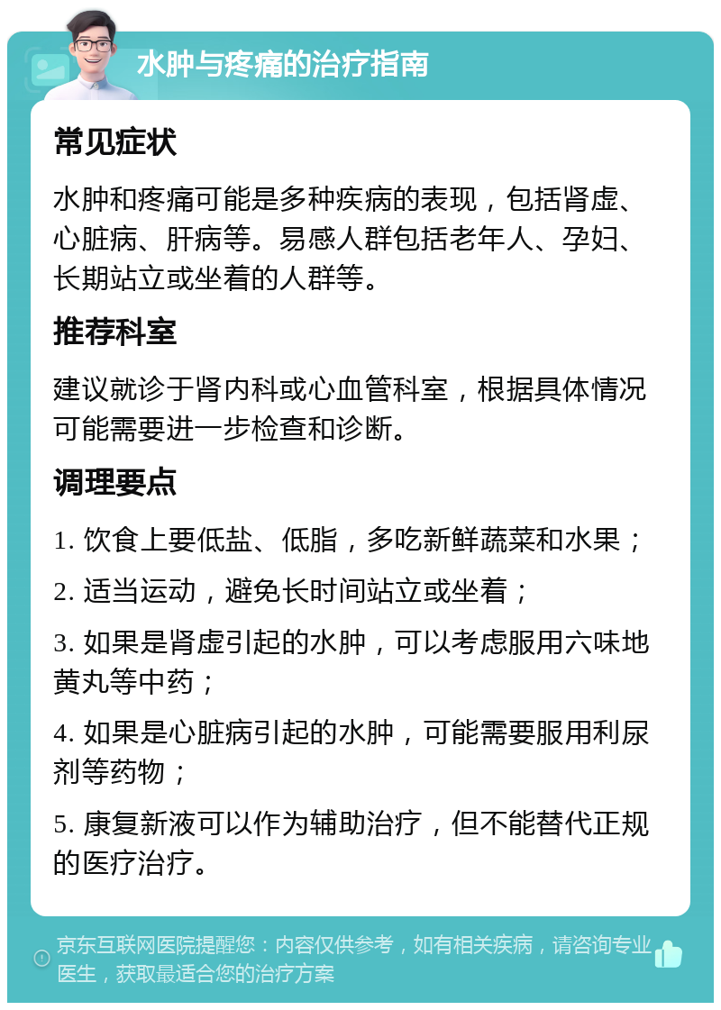 水肿与疼痛的治疗指南 常见症状 水肿和疼痛可能是多种疾病的表现，包括肾虚、心脏病、肝病等。易感人群包括老年人、孕妇、长期站立或坐着的人群等。 推荐科室 建议就诊于肾内科或心血管科室，根据具体情况可能需要进一步检查和诊断。 调理要点 1. 饮食上要低盐、低脂，多吃新鲜蔬菜和水果； 2. 适当运动，避免长时间站立或坐着； 3. 如果是肾虚引起的水肿，可以考虑服用六味地黄丸等中药； 4. 如果是心脏病引起的水肿，可能需要服用利尿剂等药物； 5. 康复新液可以作为辅助治疗，但不能替代正规的医疗治疗。