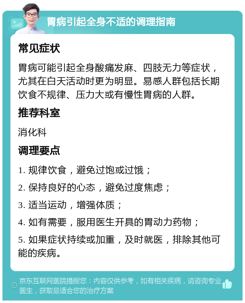 胃病引起全身不适的调理指南 常见症状 胃病可能引起全身酸痛发麻、四肢无力等症状，尤其在白天活动时更为明显。易感人群包括长期饮食不规律、压力大或有慢性胃病的人群。 推荐科室 消化科 调理要点 1. 规律饮食，避免过饱或过饿； 2. 保持良好的心态，避免过度焦虑； 3. 适当运动，增强体质； 4. 如有需要，服用医生开具的胃动力药物； 5. 如果症状持续或加重，及时就医，排除其他可能的疾病。