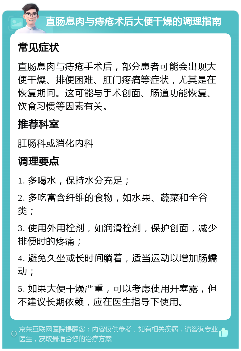 直肠息肉与痔疮术后大便干燥的调理指南 常见症状 直肠息肉与痔疮手术后，部分患者可能会出现大便干燥、排便困难、肛门疼痛等症状，尤其是在恢复期间。这可能与手术创面、肠道功能恢复、饮食习惯等因素有关。 推荐科室 肛肠科或消化内科 调理要点 1. 多喝水，保持水分充足； 2. 多吃富含纤维的食物，如水果、蔬菜和全谷类； 3. 使用外用栓剂，如润滑栓剂，保护创面，减少排便时的疼痛； 4. 避免久坐或长时间躺着，适当运动以增加肠蠕动； 5. 如果大便干燥严重，可以考虑使用开塞露，但不建议长期依赖，应在医生指导下使用。