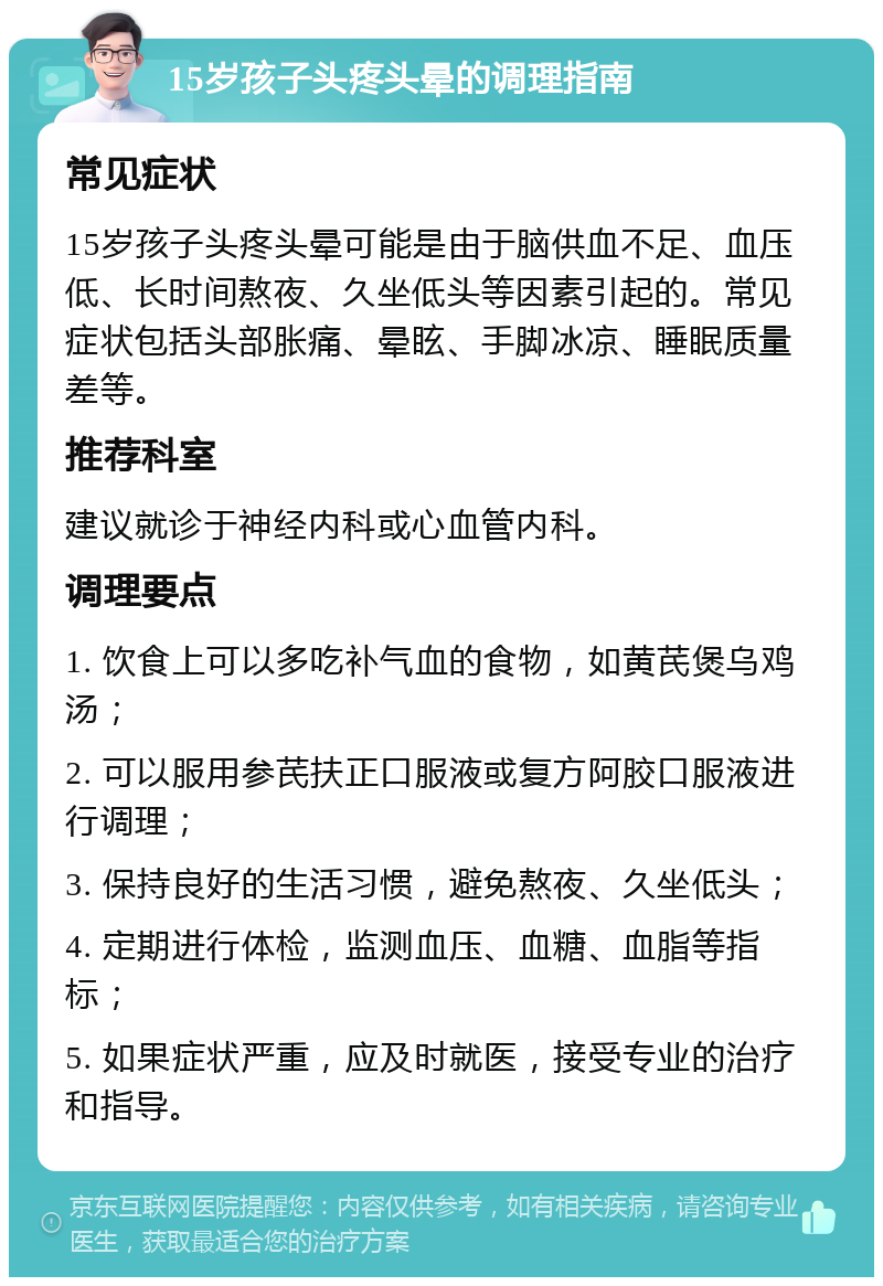 15岁孩子头疼头晕的调理指南 常见症状 15岁孩子头疼头晕可能是由于脑供血不足、血压低、长时间熬夜、久坐低头等因素引起的。常见症状包括头部胀痛、晕眩、手脚冰凉、睡眠质量差等。 推荐科室 建议就诊于神经内科或心血管内科。 调理要点 1. 饮食上可以多吃补气血的食物，如黄芪煲乌鸡汤； 2. 可以服用参芪扶正口服液或复方阿胶口服液进行调理； 3. 保持良好的生活习惯，避免熬夜、久坐低头； 4. 定期进行体检，监测血压、血糖、血脂等指标； 5. 如果症状严重，应及时就医，接受专业的治疗和指导。