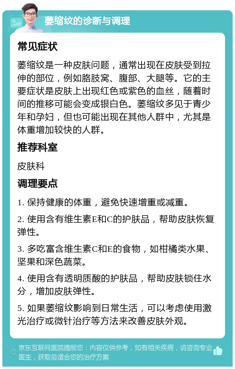 萎缩纹的诊断与调理 常见症状 萎缩纹是一种皮肤问题，通常出现在皮肤受到拉伸的部位，例如胳肢窝、腹部、大腿等。它的主要症状是皮肤上出现红色或紫色的血丝，随着时间的推移可能会变成银白色。萎缩纹多见于青少年和孕妇，但也可能出现在其他人群中，尤其是体重增加较快的人群。 推荐科室 皮肤科 调理要点 1. 保持健康的体重，避免快速增重或减重。 2. 使用含有维生素E和C的护肤品，帮助皮肤恢复弹性。 3. 多吃富含维生素C和E的食物，如柑橘类水果、坚果和深色蔬菜。 4. 使用含有透明质酸的护肤品，帮助皮肤锁住水分，增加皮肤弹性。 5. 如果萎缩纹影响到日常生活，可以考虑使用激光治疗或微针治疗等方法来改善皮肤外观。