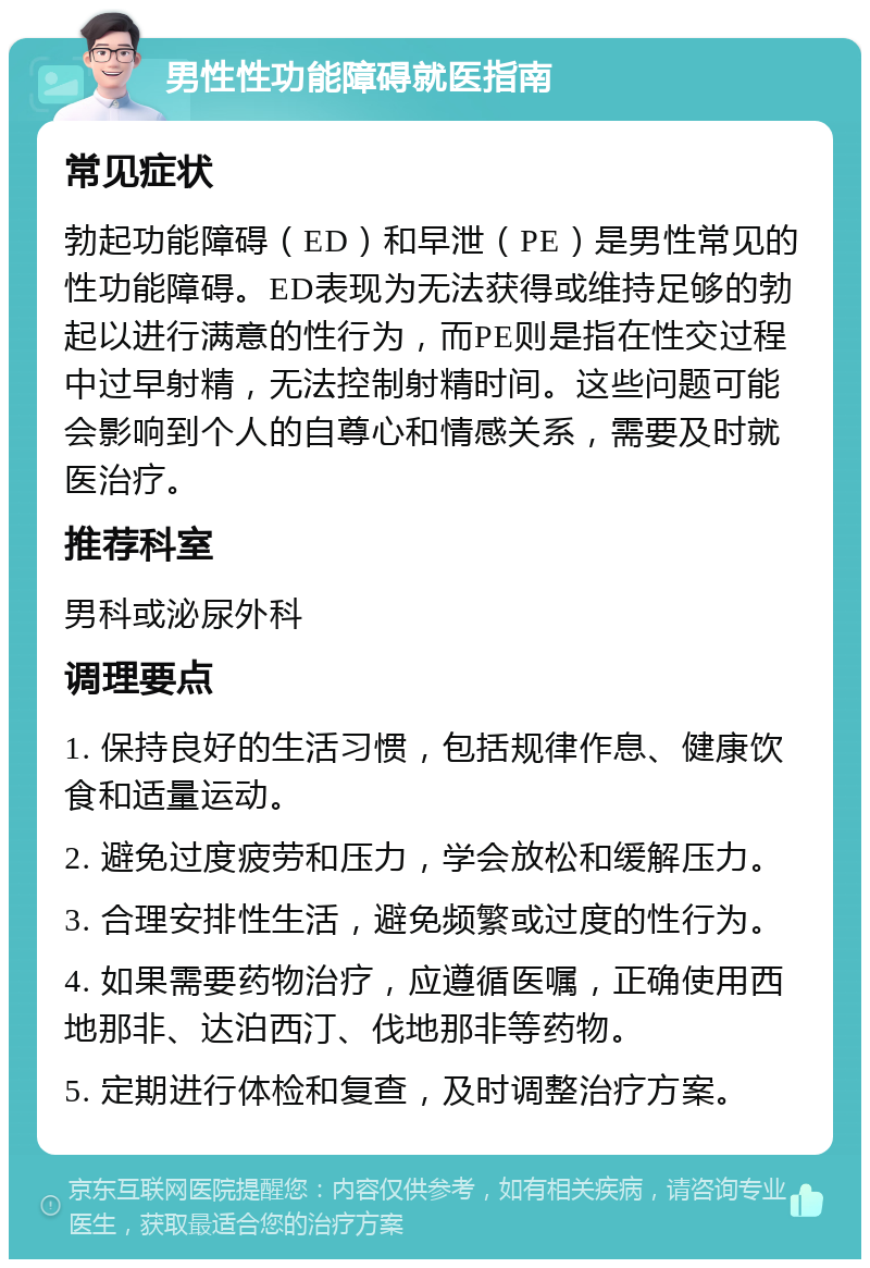 男性性功能障碍就医指南 常见症状 勃起功能障碍（ED）和早泄（PE）是男性常见的性功能障碍。ED表现为无法获得或维持足够的勃起以进行满意的性行为，而PE则是指在性交过程中过早射精，无法控制射精时间。这些问题可能会影响到个人的自尊心和情感关系，需要及时就医治疗。 推荐科室 男科或泌尿外科 调理要点 1. 保持良好的生活习惯，包括规律作息、健康饮食和适量运动。 2. 避免过度疲劳和压力，学会放松和缓解压力。 3. 合理安排性生活，避免频繁或过度的性行为。 4. 如果需要药物治疗，应遵循医嘱，正确使用西地那非、达泊西汀、伐地那非等药物。 5. 定期进行体检和复查，及时调整治疗方案。