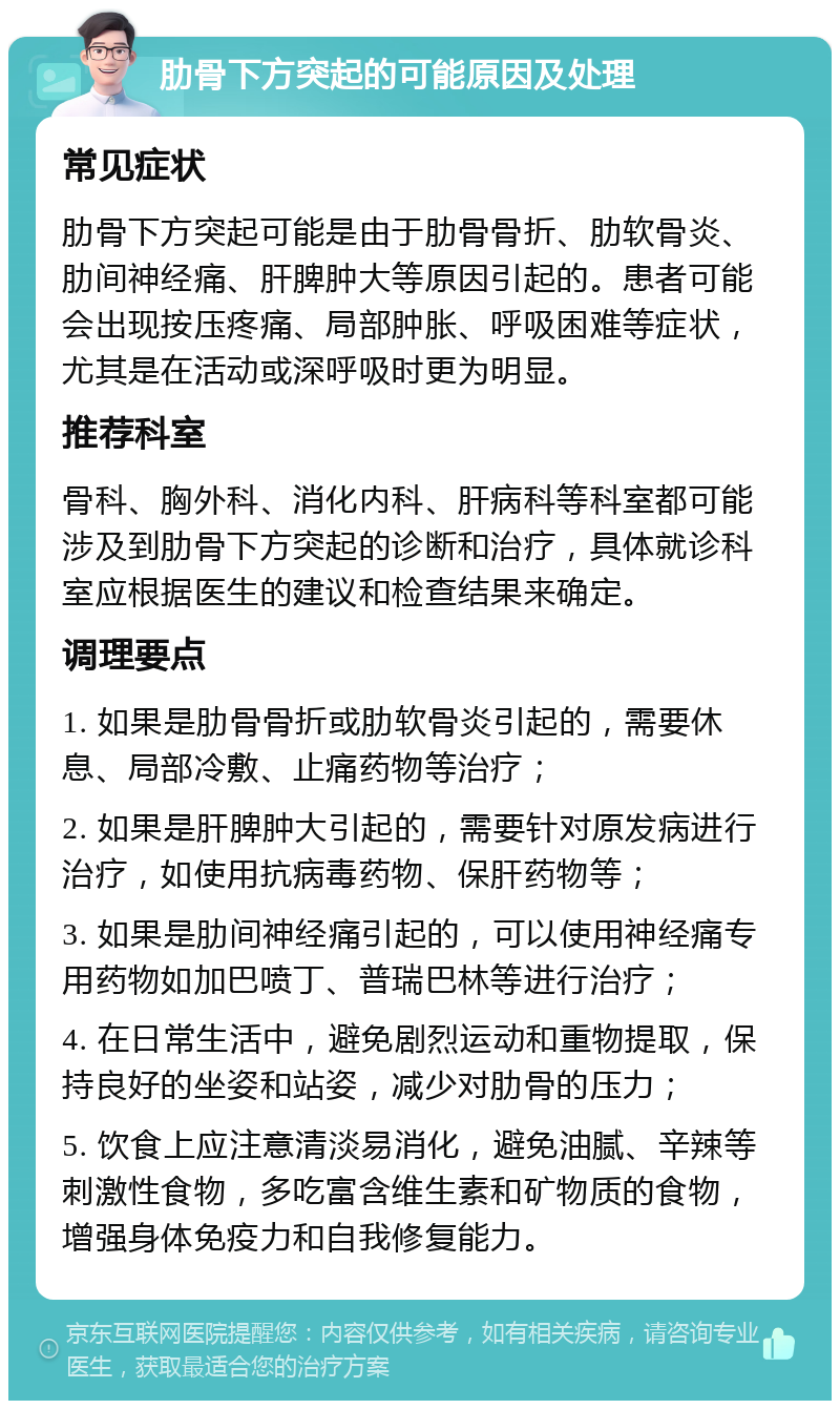 肋骨下方突起的可能原因及处理 常见症状 肋骨下方突起可能是由于肋骨骨折、肋软骨炎、肋间神经痛、肝脾肿大等原因引起的。患者可能会出现按压疼痛、局部肿胀、呼吸困难等症状，尤其是在活动或深呼吸时更为明显。 推荐科室 骨科、胸外科、消化内科、肝病科等科室都可能涉及到肋骨下方突起的诊断和治疗，具体就诊科室应根据医生的建议和检查结果来确定。 调理要点 1. 如果是肋骨骨折或肋软骨炎引起的，需要休息、局部冷敷、止痛药物等治疗； 2. 如果是肝脾肿大引起的，需要针对原发病进行治疗，如使用抗病毒药物、保肝药物等； 3. 如果是肋间神经痛引起的，可以使用神经痛专用药物如加巴喷丁、普瑞巴林等进行治疗； 4. 在日常生活中，避免剧烈运动和重物提取，保持良好的坐姿和站姿，减少对肋骨的压力； 5. 饮食上应注意清淡易消化，避免油腻、辛辣等刺激性食物，多吃富含维生素和矿物质的食物，增强身体免疫力和自我修复能力。