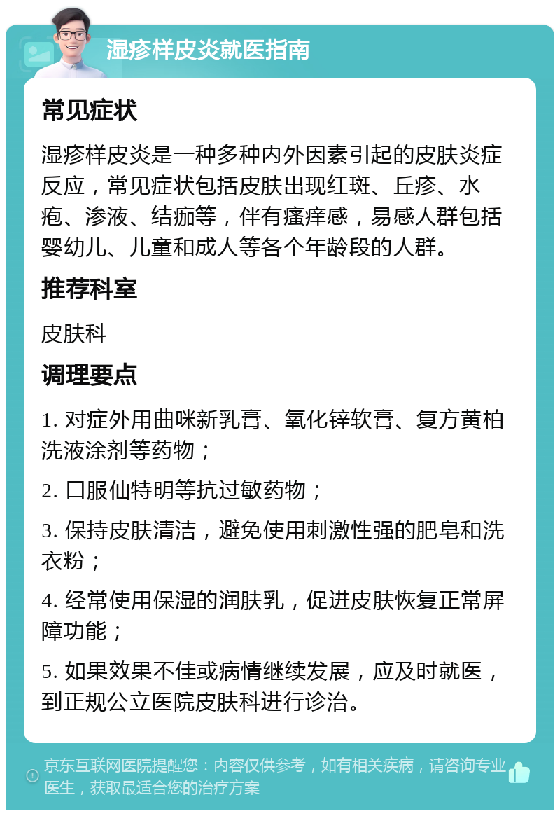 湿疹样皮炎就医指南 常见症状 湿疹样皮炎是一种多种内外因素引起的皮肤炎症反应，常见症状包括皮肤出现红斑、丘疹、水疱、渗液、结痂等，伴有瘙痒感，易感人群包括婴幼儿、儿童和成人等各个年龄段的人群。 推荐科室 皮肤科 调理要点 1. 对症外用曲咪新乳膏、氧化锌软膏、复方黄柏洗液涂剂等药物； 2. 口服仙特明等抗过敏药物； 3. 保持皮肤清洁，避免使用刺激性强的肥皂和洗衣粉； 4. 经常使用保湿的润肤乳，促进皮肤恢复正常屏障功能； 5. 如果效果不佳或病情继续发展，应及时就医，到正规公立医院皮肤科进行诊治。